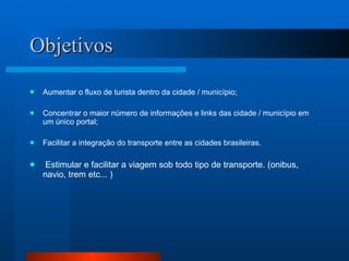 Objetivos Aumentar o fluxo de turista dentro da cidade / município; Concentrar o maior número de informações e links das cidade / município em um único portal; Facilitar a integração do transporte entre as cidades brasileiras. Estimular e facilitar a viagem sob todo tipo de transporte. (onibus, navio, trem etc... ) 