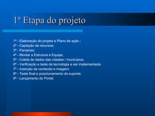 1ª Etapa do projeto 1ª - Elaboração do projeto e Plano de ação ; 2ª - Captação de recursos; 3ª - Parcerias; 4ª - Montar a Estrutura e Equipe; 5ª - Coleta de dados das cidades / municípios; 6ª - Verificação e teste da tecnologia a ser implementada; 7ª - Inserção de conteúdo e imagem; 8ª - Teste final e posicionamento do suporte; 9ª - Lançamento do Portal. 