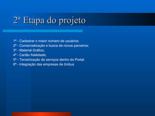 2ª Etapa do projeto 1ª - Cadastrar o maior número de usuários; 2ª - Comercialização e busca de novos parceiros; 3ª - Material Gráfico; 4ª - Cartão fidelidade; 5ª - Terceirização de serviços dentro do Portal. 6ª - Integração das empresas de ônibus  