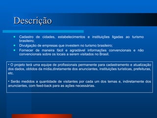 Descrição Cadastro de cidades, estabelecimentos e instituições ligadas ao turismo brasileiro; Divulgação de empresas que investem no turismo brasileiro; Fornecer de maneira fácil e agradável informações convencionais e não convencionais sobre os locais a serem visitados no Brasil. O projeto terá uma equipe de profissionais permanente para cadastramento e atualização dos dados, obtidos da mídia,diretamente dos anunciantes, instituições turísticas, prefeituras, etc. Serão medidos a quantidade de visitantes por cada um dos temas e, indiretamente dos anunciantes, com feed-back para as ações necessárias. 
