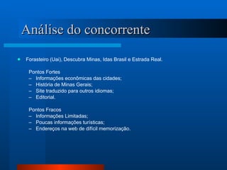 Análise do concorrente Forasteiro (Uai), Descubra Minas, Idas Brasil e Estrada Real. Pontos Fortes Informações econômicas das cidades; História de Minas Gerais; Site traduzido para outros idiomas; Editorial. Pontos Fracos Informações Limitadas; Poucas informações turísticas; Endereços na web de difícil memorização. 