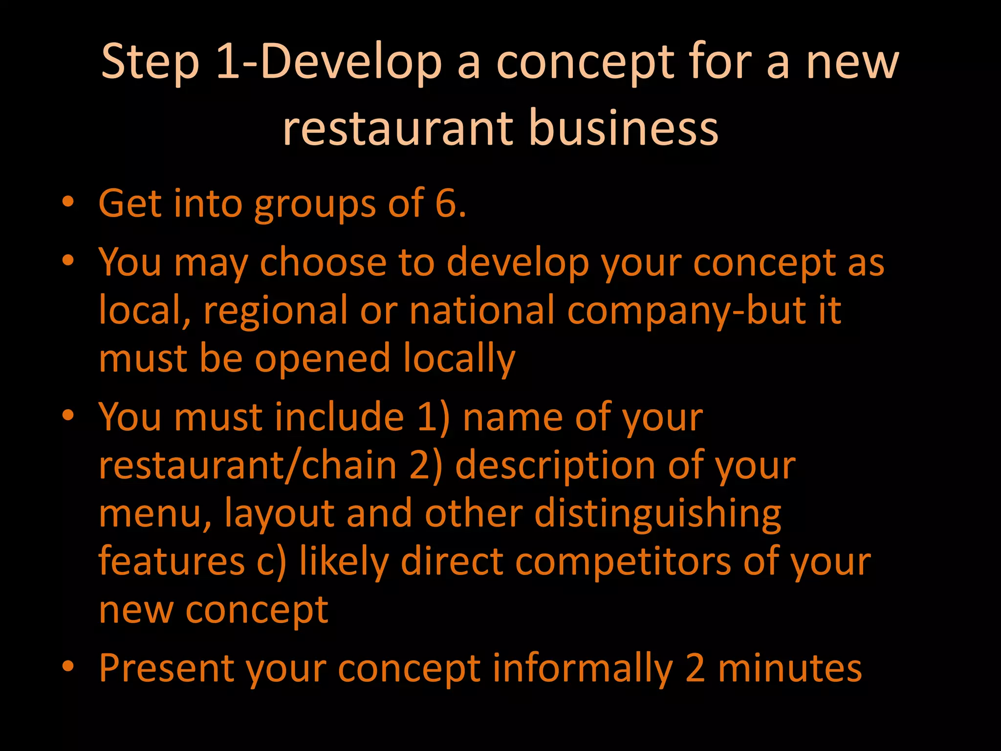 Step 1-Develop a concept for a new restaurant businessGet into groups of 6.You may choose to develop your concept as local, regional or national company-but it must be opened locallyYou must include 1) name of your restaurant/chain 2) description of your menu, layout and other distinguishing features c) likely direct competitors of your new conceptPresent your concept informally 2 minutes