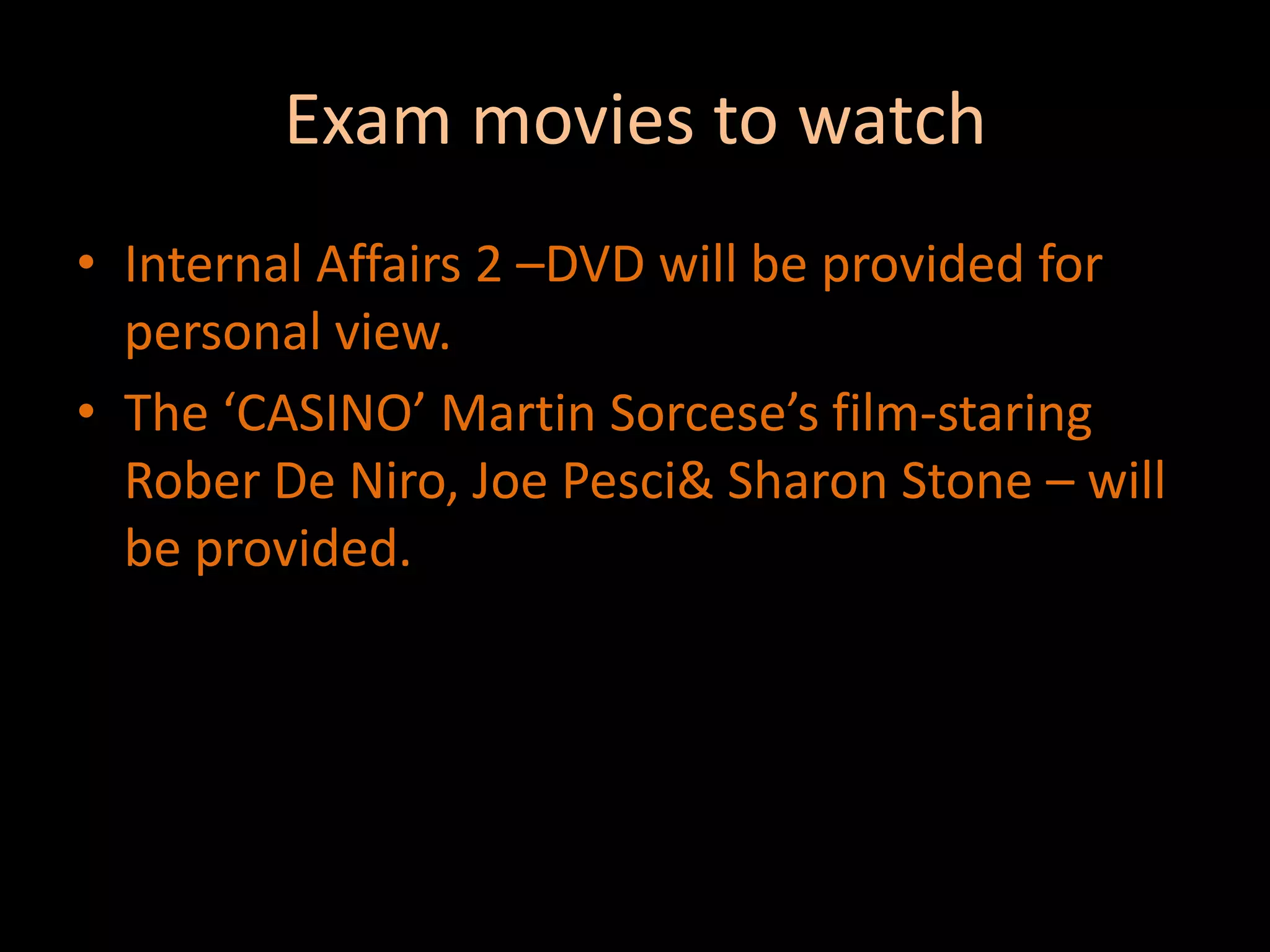 Exam movies to watchInternal Affairs 2 –DVD will be provided for personal view.The ‘CASINO’ Martin Sorcese’s film-staring Rober De Niro, Joe Pesci & Sharon Stone – will be provided.