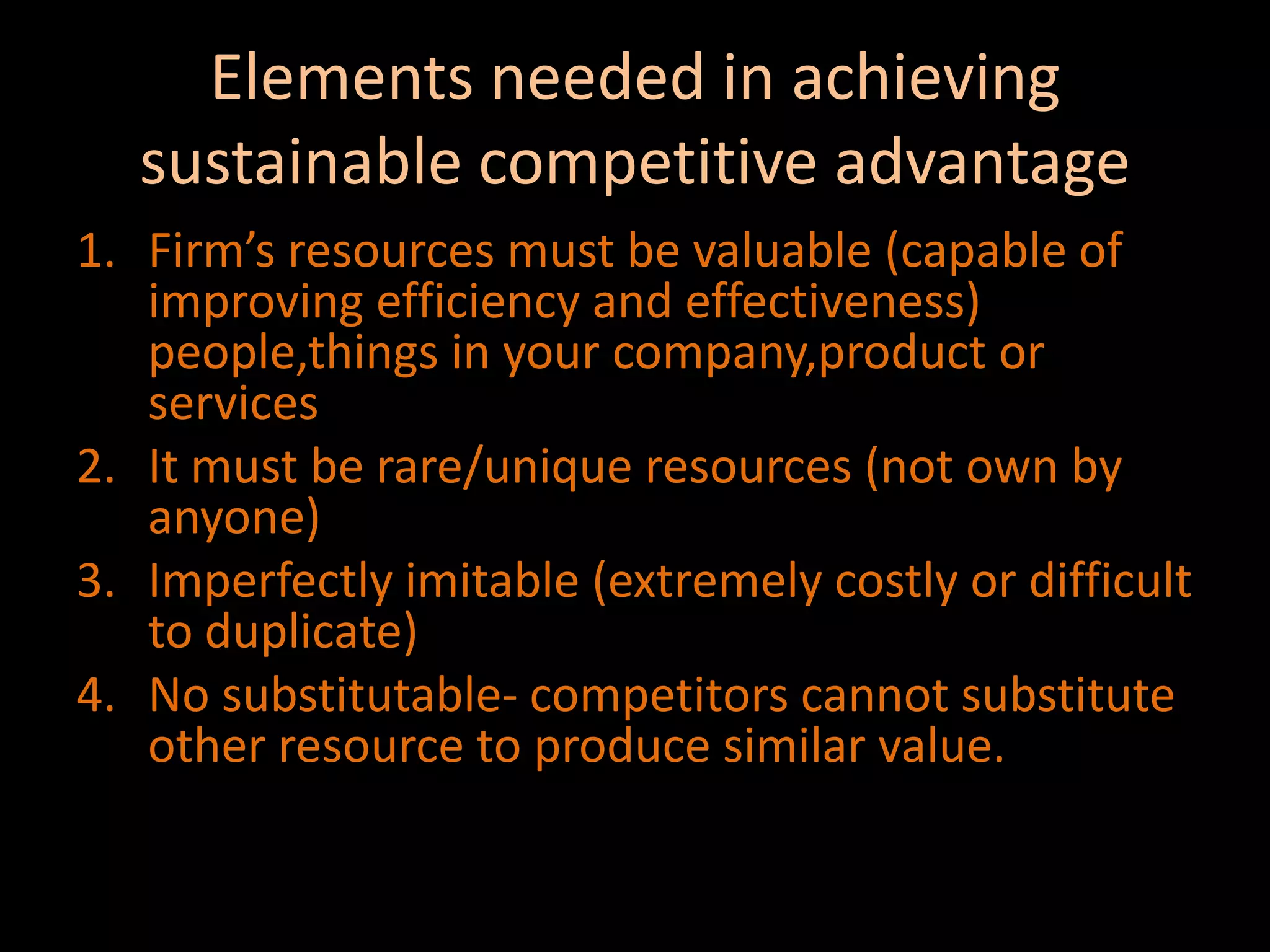 Elements needed in achieving sustainable competitive advantageFirm’s resources must be valuable (capable of improving efficiency and effectiveness) people,things in your company,product or servicesIt must be rare/unique resources (not own by anyone)Imperfectly imitable (extremely costly or difficult to duplicate)No substitutable- competitors cannot substitute other resource to produce similar value.