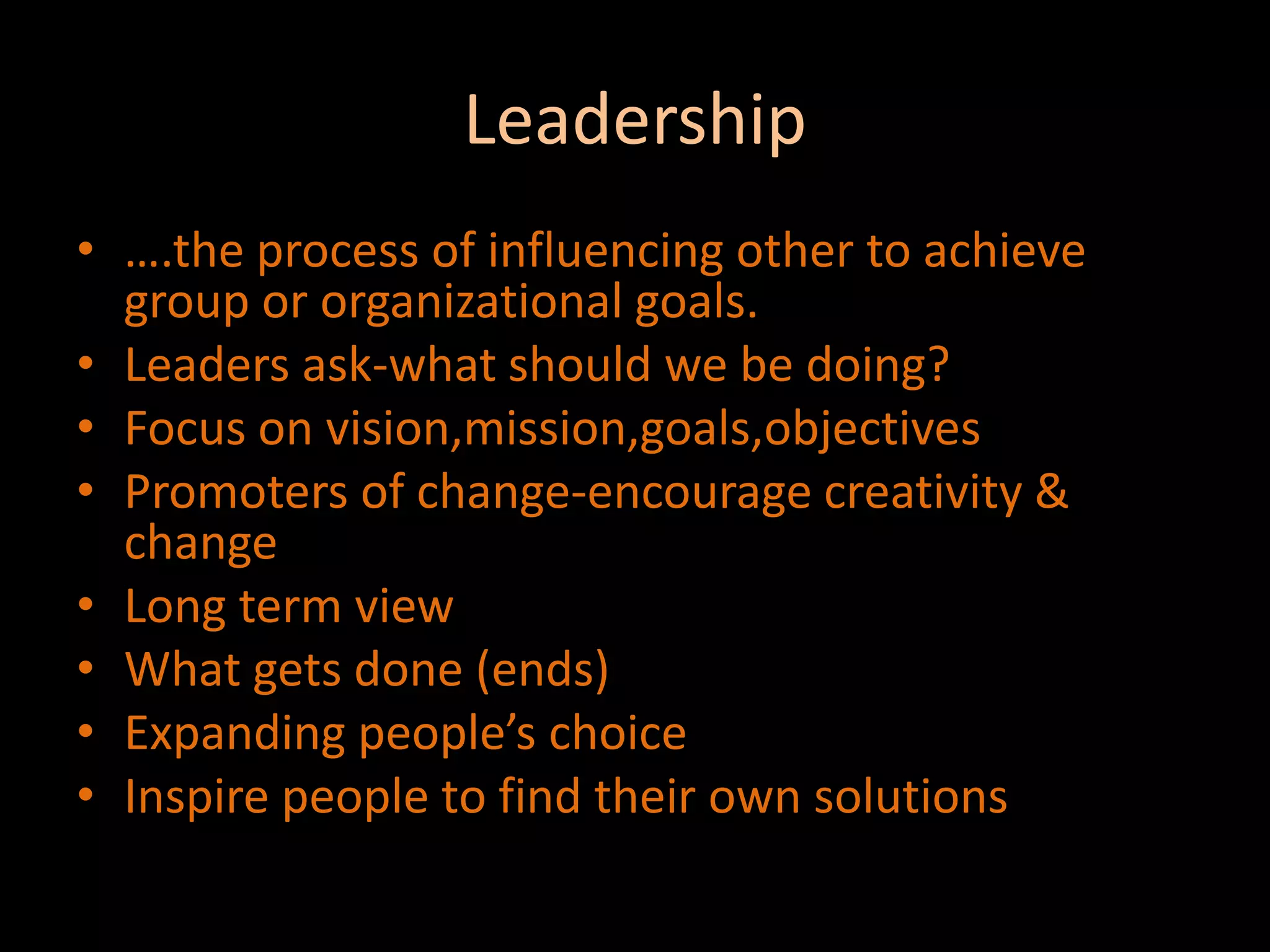 Leadership….the process of influencing other to achieve group or organizational goals.Leaders ask-what should we be doing?Focus on vision,mission,goals,objectivesPromoters of change-encourage creativity & changeLong term viewWhat gets done (ends)Expanding people’s choiceInspire people to find their own solutions
