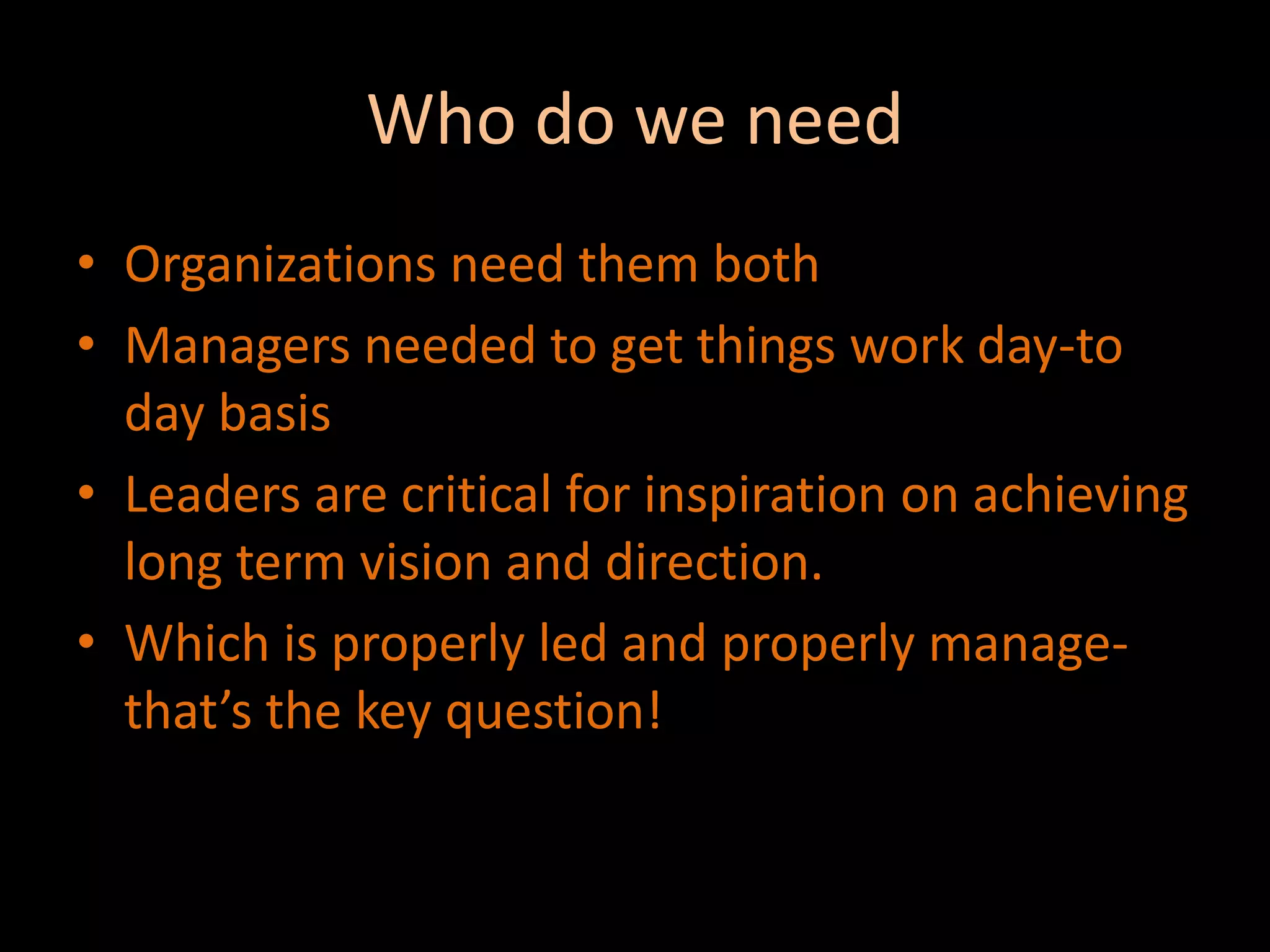 Who do we needOrganizations need them bothManagers needed to get things work day-to day basisLeaders are critical for inspiration on achieving long term vision and direction.Which is properly led and properly manage-that’s the key question!