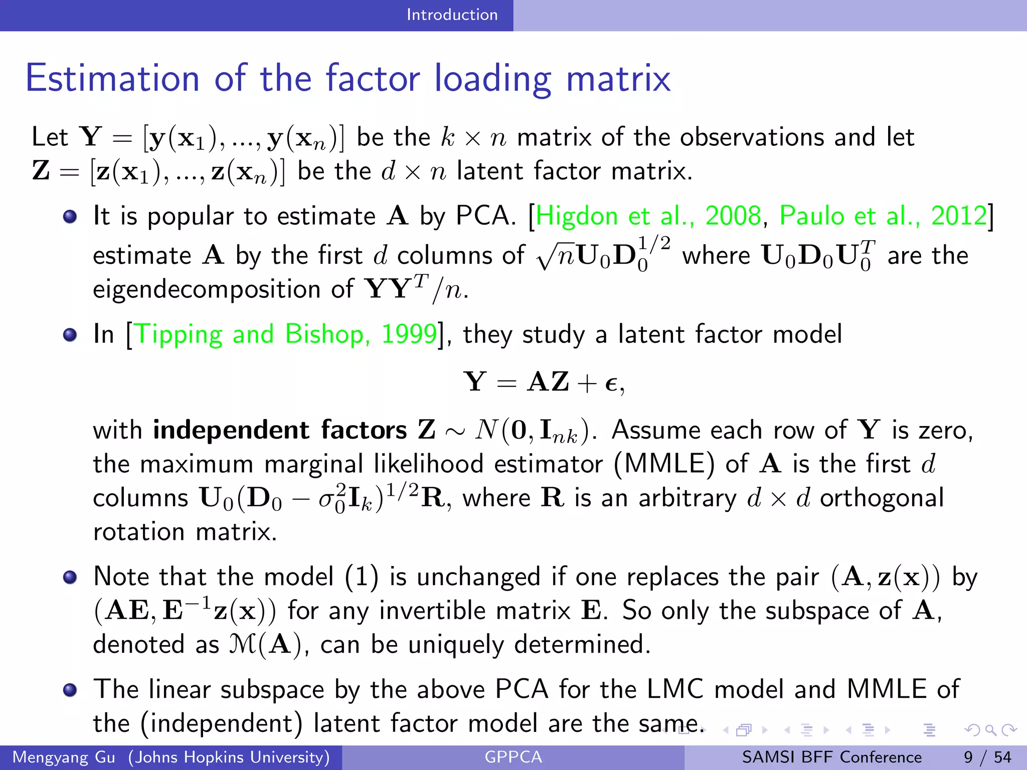 Introduction
Estimation of the factor loading matrix
Let Y = [y(x1), ..., y(xn)] be the k × n matrix of the observations and let
Z = [z(x1), ..., z(xn)] be the d × n latent factor matrix.
It is popular to estimate A by PCA. [Higdon et al., 2008, Paulo et al., 2012]
estimate A by the ﬁrst d columns of
√
nU0D
1/2
0 where U0D0UT
0 are the
eigendecomposition of YYT
/n.
In [Tipping and Bishop, 1999], they study a latent factor model
Y = AZ + ,
with independent factors Z ∼ N(0, Ink). Assume each row of Y is zero,
the maximum marginal likelihood estimator (MMLE) of A is the ﬁrst d
columns U0(D0 − σ2
0Ik)1/2
R, where R is an arbitrary d × d orthogonal
rotation matrix.
Note that the model (1) is unchanged if one replaces the pair (A, z(x)) by
(AE, E−1
z(x)) for any invertible matrix E. So only the subspace of A,
denoted as M(A), can be uniquely determined.
The linear subspace by the above PCA for the LMC model and MMLE of
the (independent) latent factor model are the same.
Mengyang Gu (Johns Hopkins University) GPPCA SAMSI BFF Conference 9 / 54
 