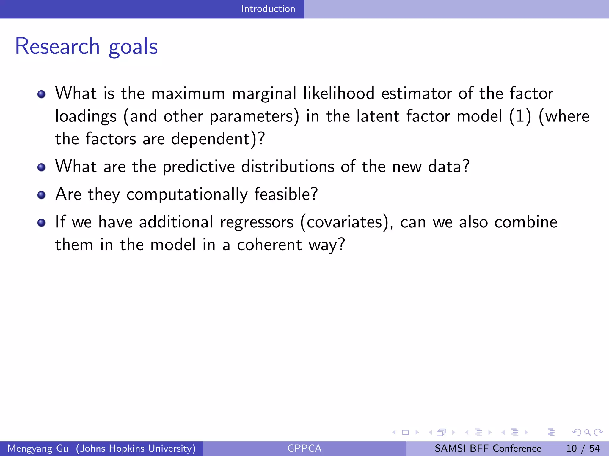 Introduction
Research goals
What is the maximum marginal likelihood estimator of the factor
loadings (and other parameters) in the latent factor model (1) (where
the factors are dependent)?
What are the predictive distributions of the new data?
Are they computationally feasible?
If we have additional regressors (covariates), can we also combine
them in the model in a coherent way?
Mengyang Gu (Johns Hopkins University) GPPCA SAMSI BFF Conference 10 / 54
 