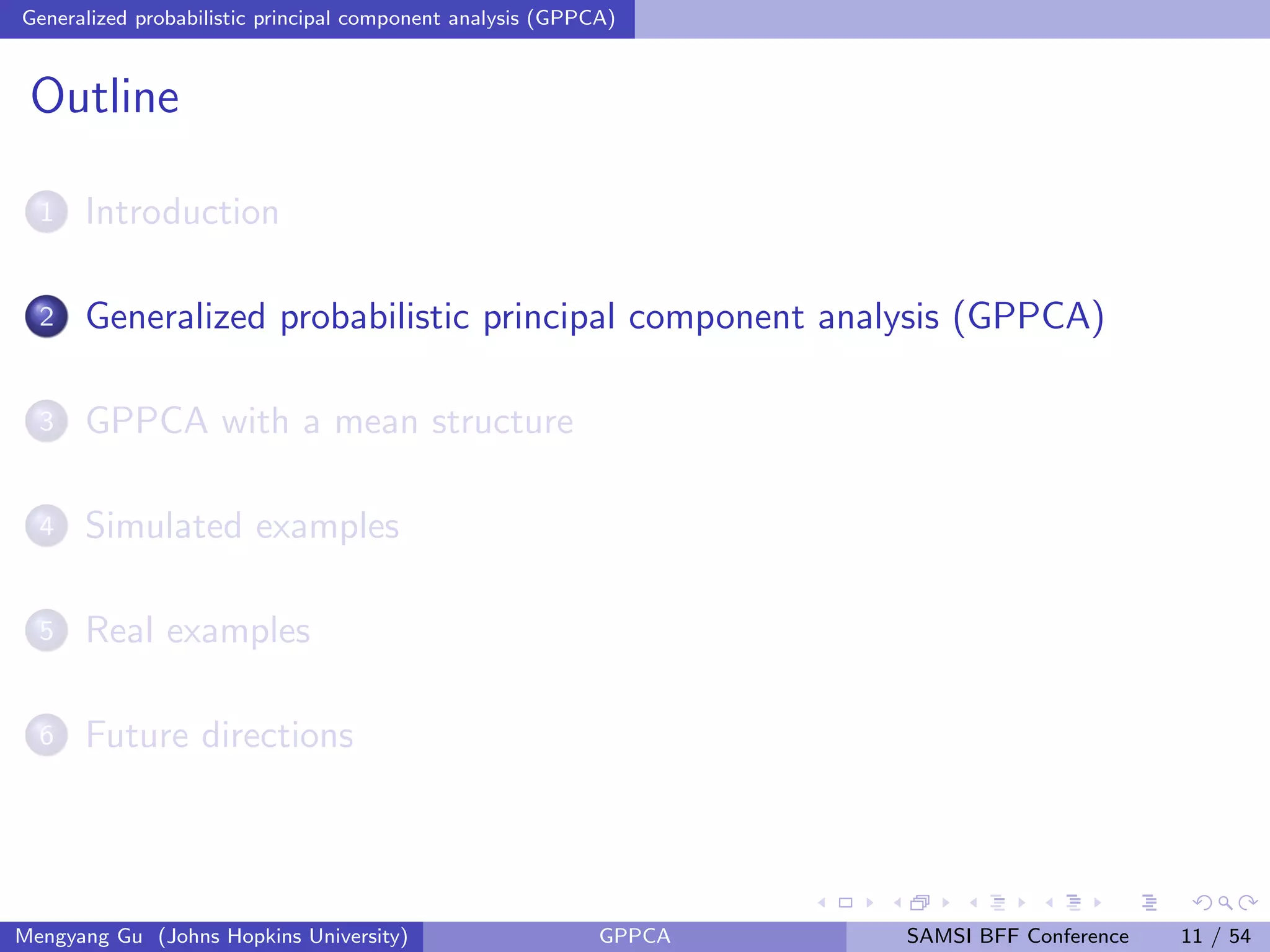 Generalized probabilistic principal component analysis (GPPCA)
Outline
1 Introduction
2 Generalized probabilistic principal component analysis (GPPCA)
3 GPPCA with a mean structure
4 Simulated examples
5 Real examples
6 Future directions
Mengyang Gu (Johns Hopkins University) GPPCA SAMSI BFF Conference 11 / 54
 