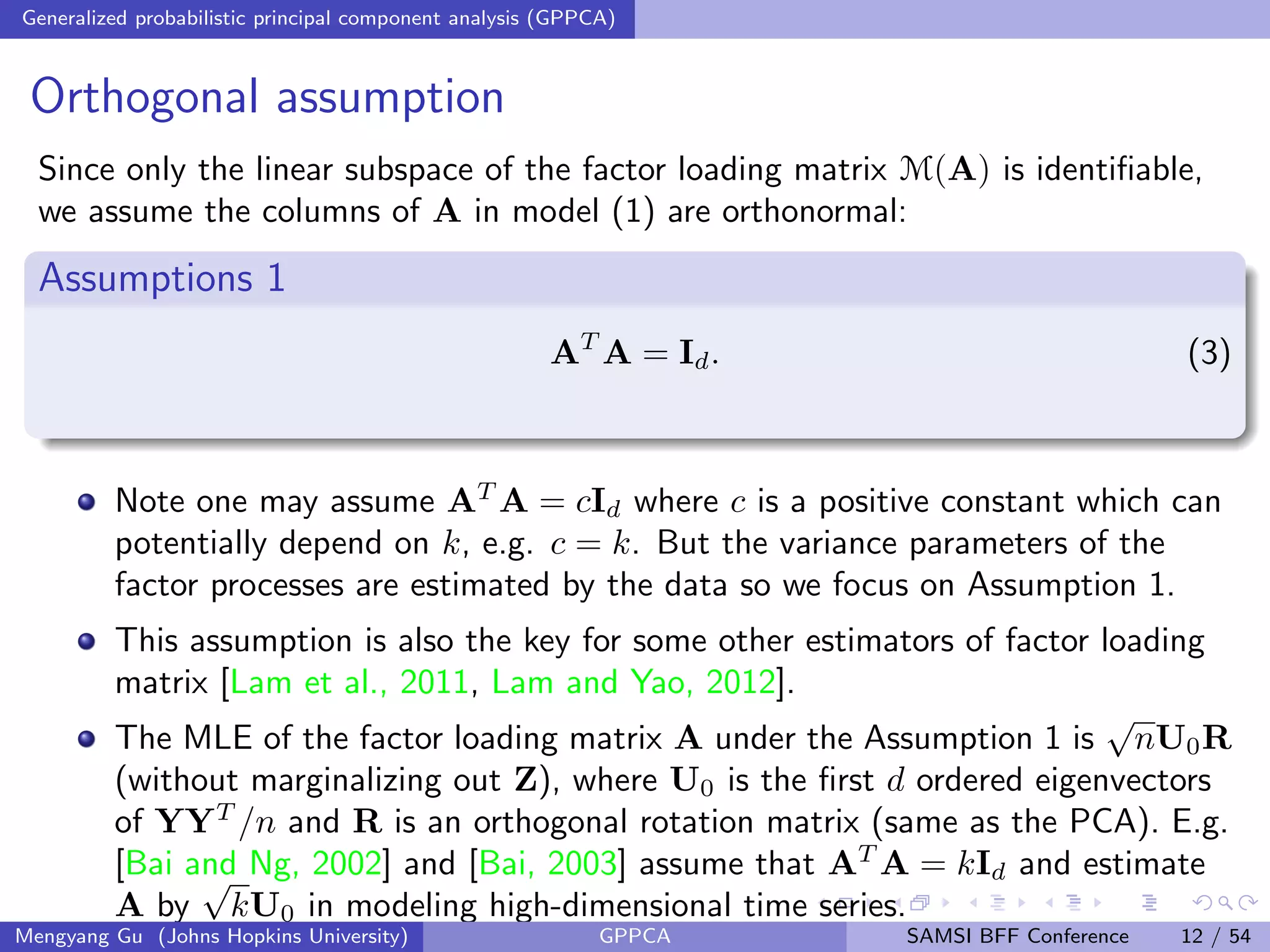 Generalized probabilistic principal component analysis (GPPCA)
Orthogonal assumption
Since only the linear subspace of the factor loading matrix M(A) is identiﬁable,
we assume the columns of A in model (1) are orthonormal:
Assumptions 1
AT
A = Id. (3)
Note one may assume AT
A = cId where c is a positive constant which can
potentially depend on k, e.g. c = k. But the variance parameters of the
factor processes are estimated by the data so we focus on Assumption 1.
This assumption is also the key for some other estimators of factor loading
matrix [Lam et al., 2011, Lam and Yao, 2012].
The MLE of the factor loading matrix A under the Assumption 1 is
√
nU0R
(without marginalizing out Z), where U0 is the ﬁrst d ordered eigenvectors
of YYT
/n and R is an orthogonal rotation matrix (same as the PCA). E.g.
[Bai and Ng, 2002] and [Bai, 2003] assume that AT
A = kId and estimate
A by
√
kU0 in modeling high-dimensional time series.
Mengyang Gu (Johns Hopkins University) GPPCA SAMSI BFF Conference 12 / 54
 