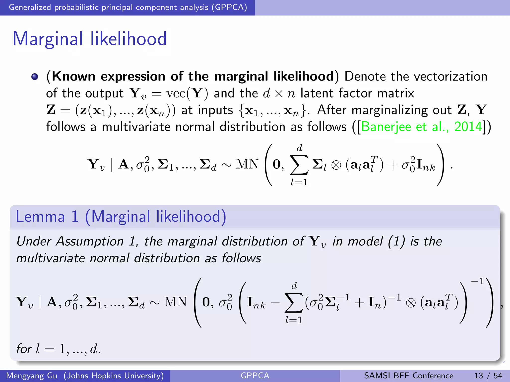 Generalized probabilistic principal component analysis (GPPCA)
Marginal likelihood
(Known expression of the marginal likelihood) Denote the vectorization
of the output Yv = vec(Y) and the d × n latent factor matrix
Z = (z(x1), ..., z(xn)) at inputs {x1, ..., xn}. After marginalizing out Z, Y
follows a multivariate normal distribution as follows ([Banerjee et al., 2014])
Yv | A, σ2
0, Σ1, ..., Σd ∼ MN 0,
d
l=1
Σl ⊗ (alaT
l ) + σ2
0Ink .
Lemma 1 (Marginal likelihood)
Under Assumption 1, the marginal distribution of Yv in model (1) is the
multivariate normal distribution as follows
Yv | A, σ2
0, Σ1, ..., Σd ∼ MN

0, σ2
0 Ink −
d
l=1
(σ2
0Σ−1
l + In)−1
⊗ (alaT
l )
−1

 ,
for l = 1, ..., d.
Mengyang Gu (Johns Hopkins University) GPPCA SAMSI BFF Conference 13 / 54
 
