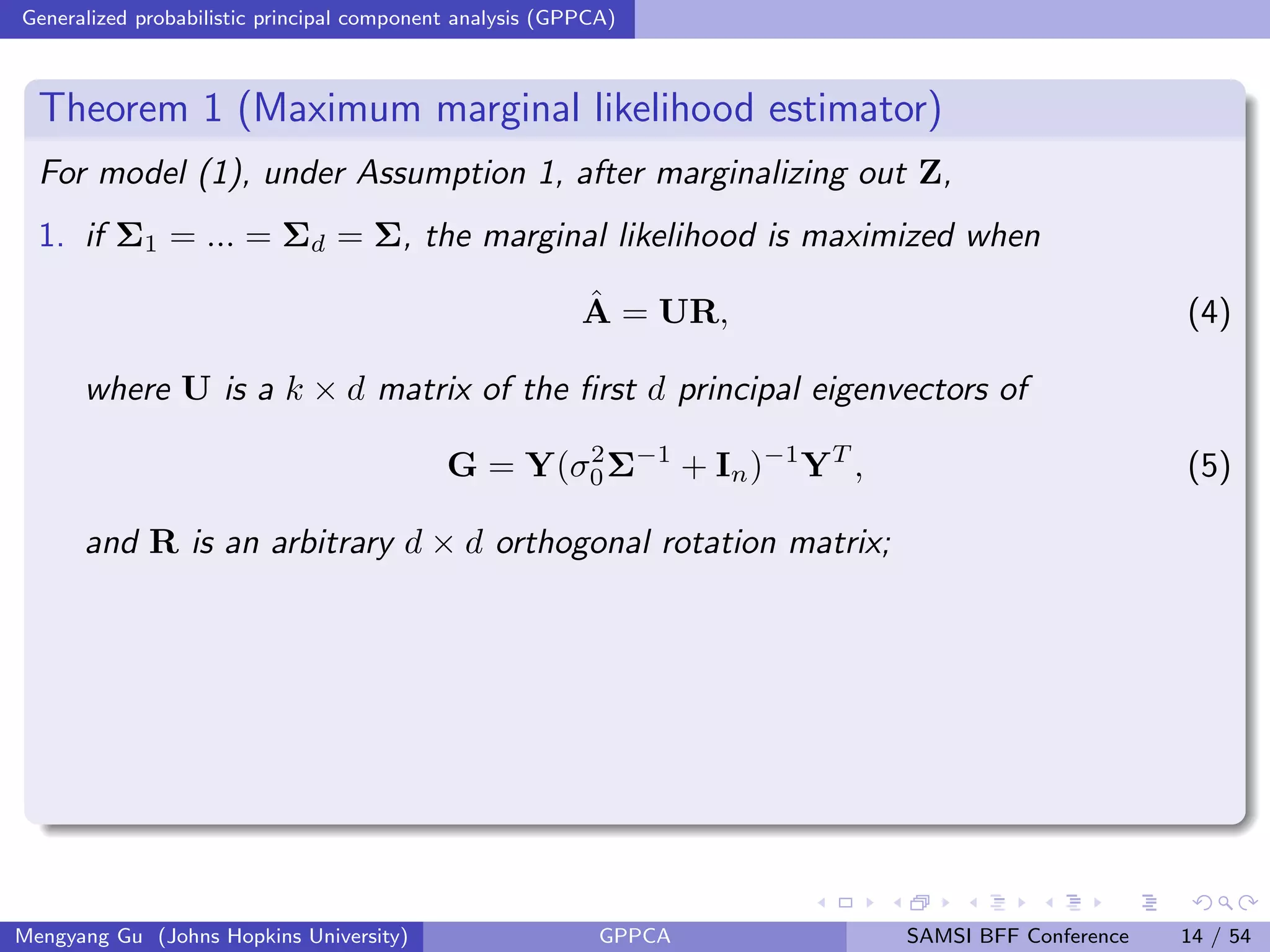 Generalized probabilistic principal component analysis (GPPCA)
Theorem 1 (Maximum marginal likelihood estimator)
For model (1), under Assumption 1, after marginalizing out Z,
1. if Σ1 = ... = Σd = Σ, the marginal likelihood is maximized when
ˆA = UR, (4)
where U is a k × d matrix of the ﬁrst d principal eigenvectors of
G = Y(σ2
0Σ−1
+ In)−1
YT
, (5)
and R is an arbitrary d × d orthogonal rotation matrix;
Mengyang Gu (Johns Hopkins University) GPPCA SAMSI BFF Conference 14 / 54
 