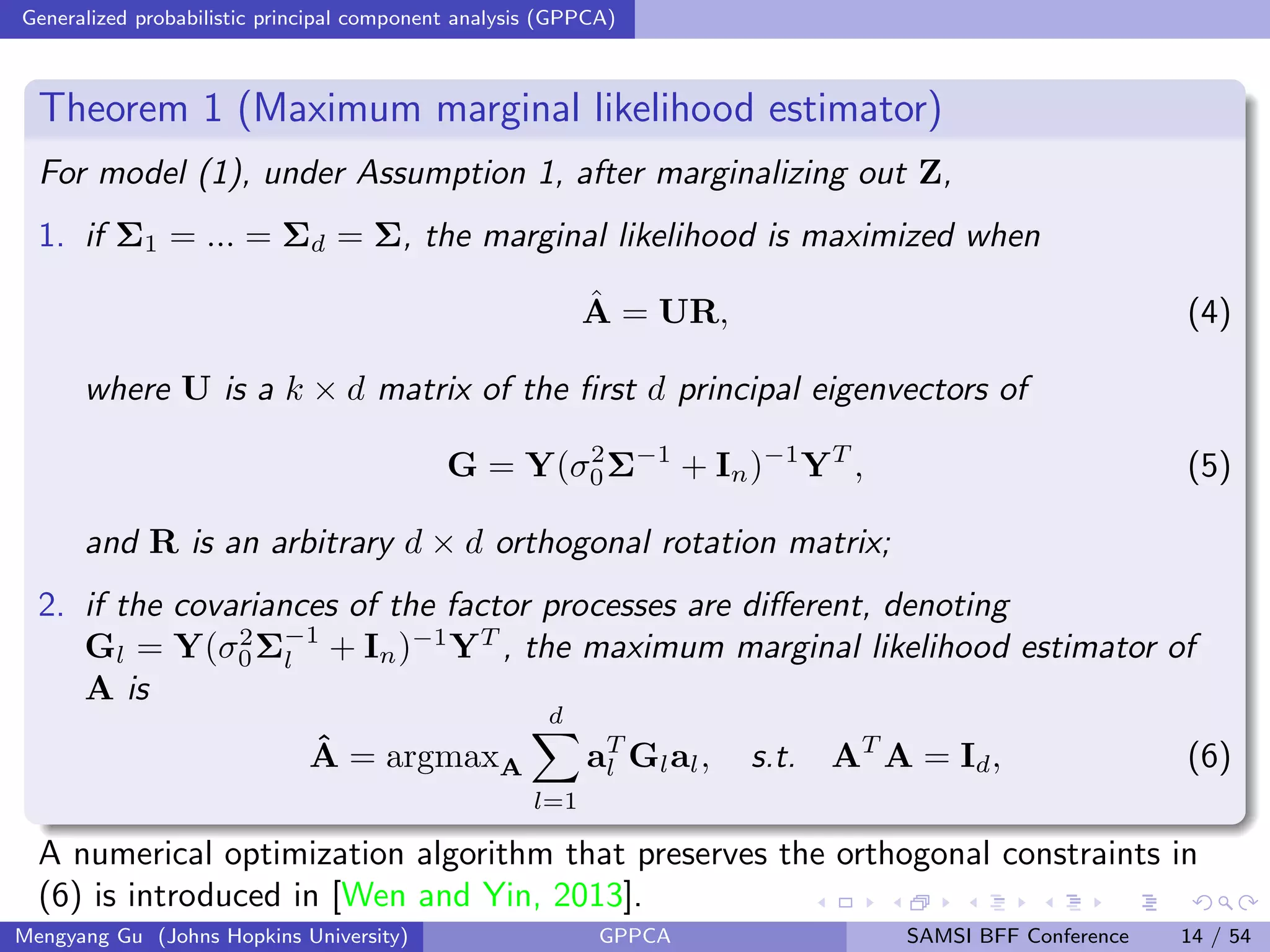 Generalized probabilistic principal component analysis (GPPCA)
Theorem 1 (Maximum marginal likelihood estimator)
For model (1), under Assumption 1, after marginalizing out Z,
1. if Σ1 = ... = Σd = Σ, the marginal likelihood is maximized when
ˆA = UR, (4)
where U is a k × d matrix of the ﬁrst d principal eigenvectors of
G = Y(σ2
0Σ−1
+ In)−1
YT
, (5)
and R is an arbitrary d × d orthogonal rotation matrix;
2. if the covariances of the factor processes are diﬀerent, denoting
Gl = Y(σ2
0Σ−1
l + In)−1
YT
, the maximum marginal likelihood estimator of
A is
ˆA = argmaxA
d
l=1
aT
l Glal, s.t. AT
A = Id, (6)
A numerical optimization algorithm that preserves the orthogonal constraints in
(6) is introduced in [Wen and Yin, 2013].
Mengyang Gu (Johns Hopkins University) GPPCA SAMSI BFF Conference 14 / 54
 