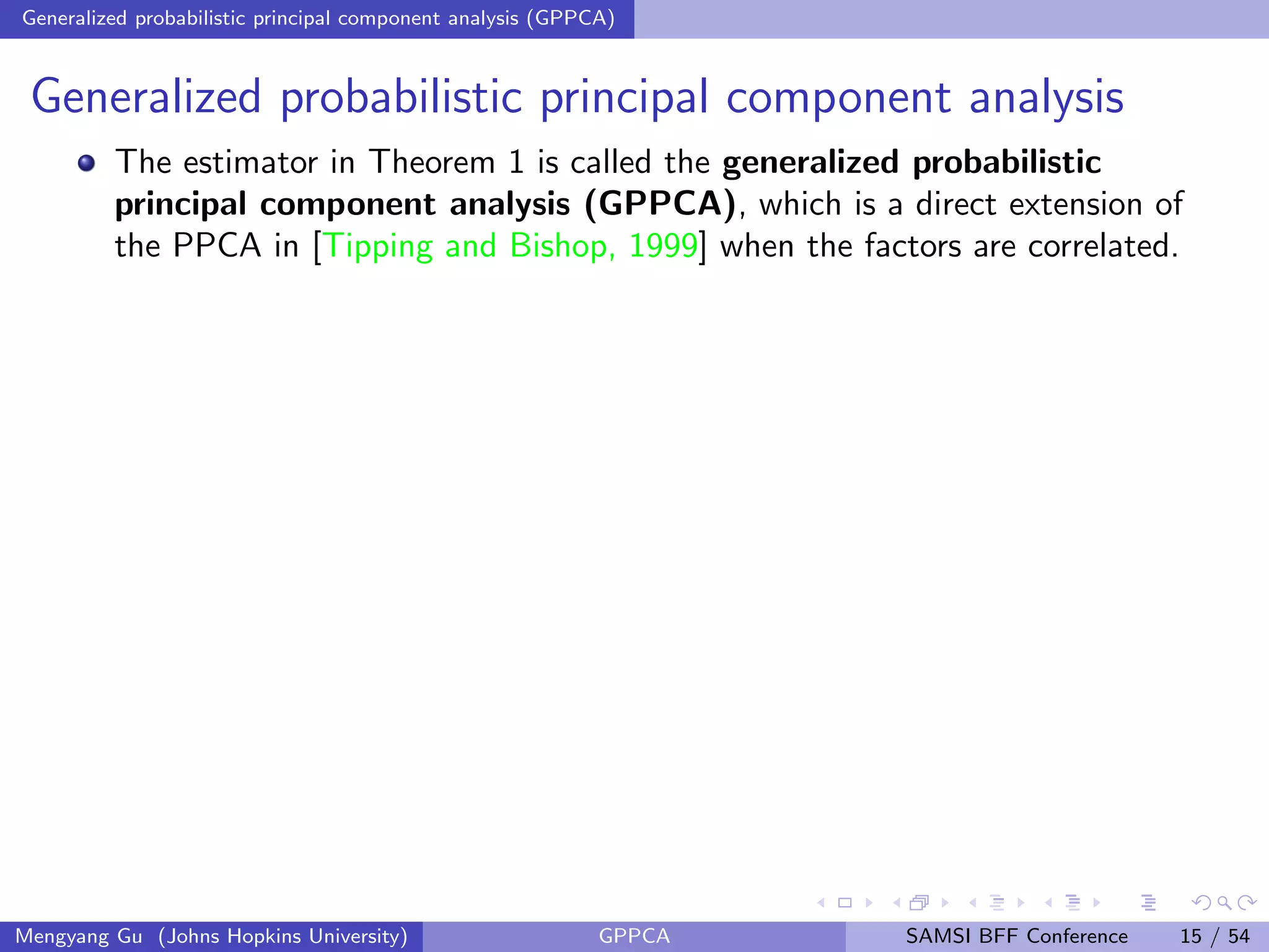 Generalized probabilistic principal component analysis (GPPCA)
Generalized probabilistic principal component analysis
The estimator in Theorem 1 is called the generalized probabilistic
principal component analysis (GPPCA), which is a direct extension of
the PPCA in [Tipping and Bishop, 1999] when the factors are correlated.
Mengyang Gu (Johns Hopkins University) GPPCA SAMSI BFF Conference 15 / 54
 