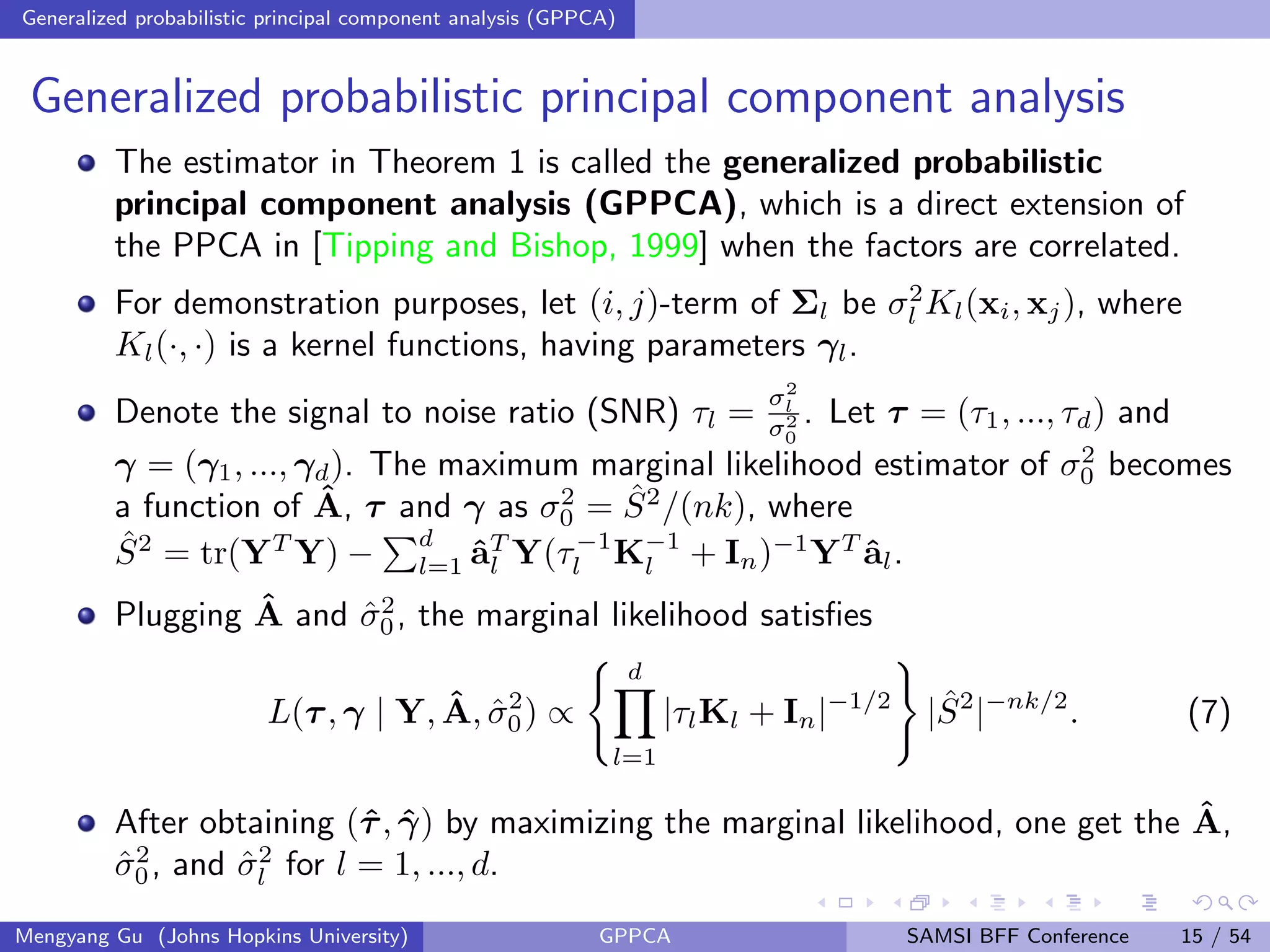Generalized probabilistic principal component analysis (GPPCA)
Generalized probabilistic principal component analysis
The estimator in Theorem 1 is called the generalized probabilistic
principal component analysis (GPPCA), which is a direct extension of
the PPCA in [Tipping and Bishop, 1999] when the factors are correlated.
For demonstration purposes, let (i, j)-term of Σl be σ2
l Kl(xi, xj), where
Kl(·, ·) is a kernel functions, having parameters γl.
Denote the signal to noise ratio (SNR) τl =
σ2
l
σ2
0
. Let τ = (τ1, ..., τd) and
γ = (γ1, ..., γd). The maximum marginal likelihood estimator of σ2
0 becomes
a function of ˆA, τ and γ as σ2
0 = ˆS2
/(nk), where
ˆS2
= tr(YT
Y) −
d
l=1 ˆaT
l Y(τ−1
l K−1
l + In)−1
YT
ˆal.
Plugging ˆA and ˆσ2
0, the marginal likelihood satisﬁes
L(τ, γ | Y, ˆA, ˆσ2
0) ∝
d
l=1
|τlKl + In|−1/2
| ˆS2
|−nk/2
. (7)
After obtaining (ˆτ, ˆγ) by maximizing the marginal likelihood, one get the ˆA,
ˆσ2
0, and ˆσ2
l for l = 1, ..., d.
Mengyang Gu (Johns Hopkins University) GPPCA SAMSI BFF Conference 15 / 54
 