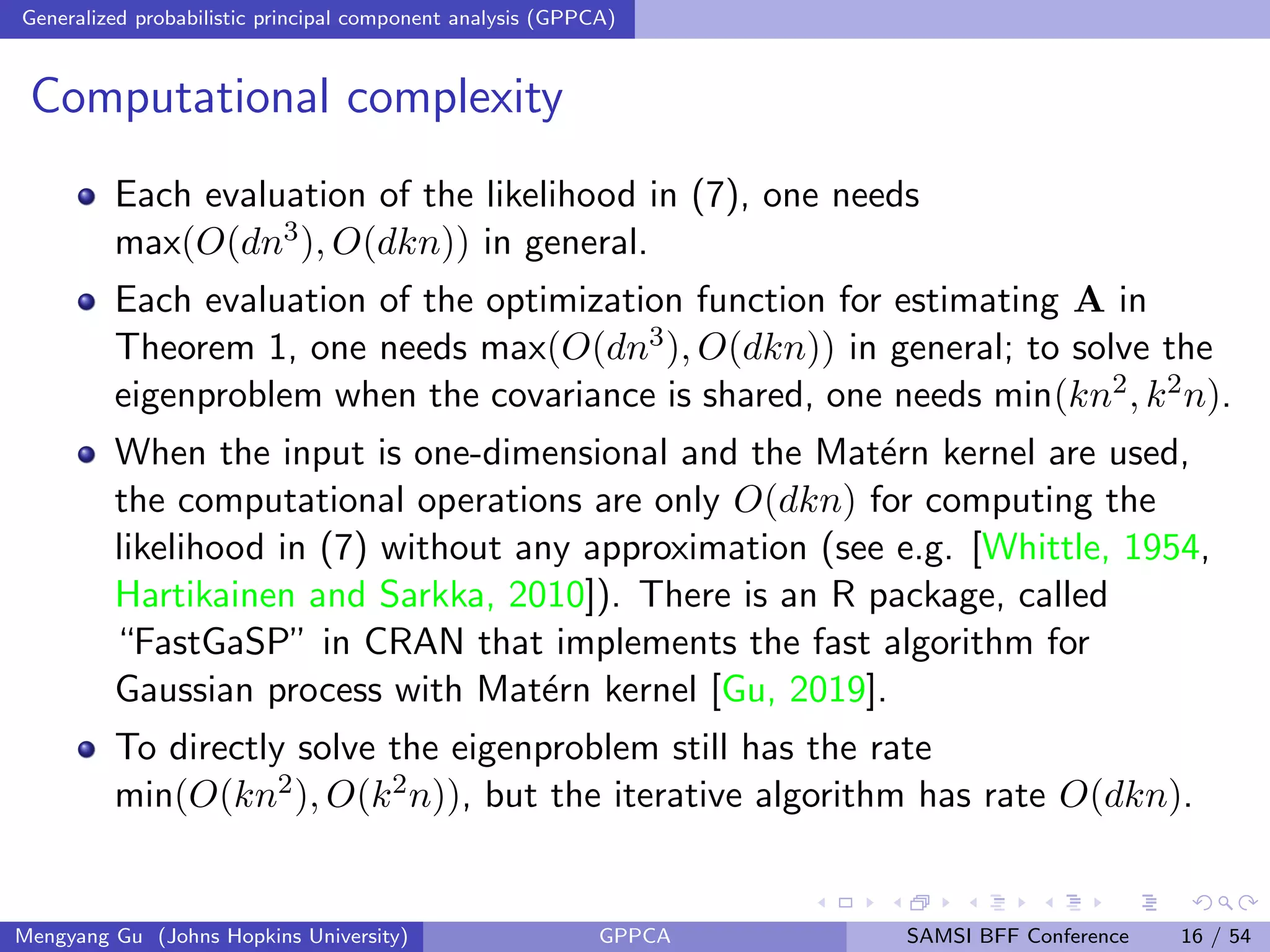 Generalized probabilistic principal component analysis (GPPCA)
Computational complexity
Each evaluation of the likelihood in (7), one needs
max(O(dn3), O(dkn)) in general.
Each evaluation of the optimization function for estimating A in
Theorem 1, one needs max(O(dn3), O(dkn)) in general; to solve the
eigenproblem when the covariance is shared, one needs min(kn2, k2n).
When the input is one-dimensional and the Mat´ern kernel are used,
the computational operations are only O(dkn) for computing the
likelihood in (7) without any approximation (see e.g. [Whittle, 1954,
Hartikainen and Sarkka, 2010]). There is an R package, called
“FastGaSP” in CRAN that implements the fast algorithm for
Gaussian process with Mat´ern kernel [Gu, 2019].
To directly solve the eigenproblem still has the rate
min(O(kn2), O(k2n)), but the iterative algorithm has rate O(dkn).
Mengyang Gu (Johns Hopkins University) GPPCA SAMSI BFF Conference 16 / 54
 