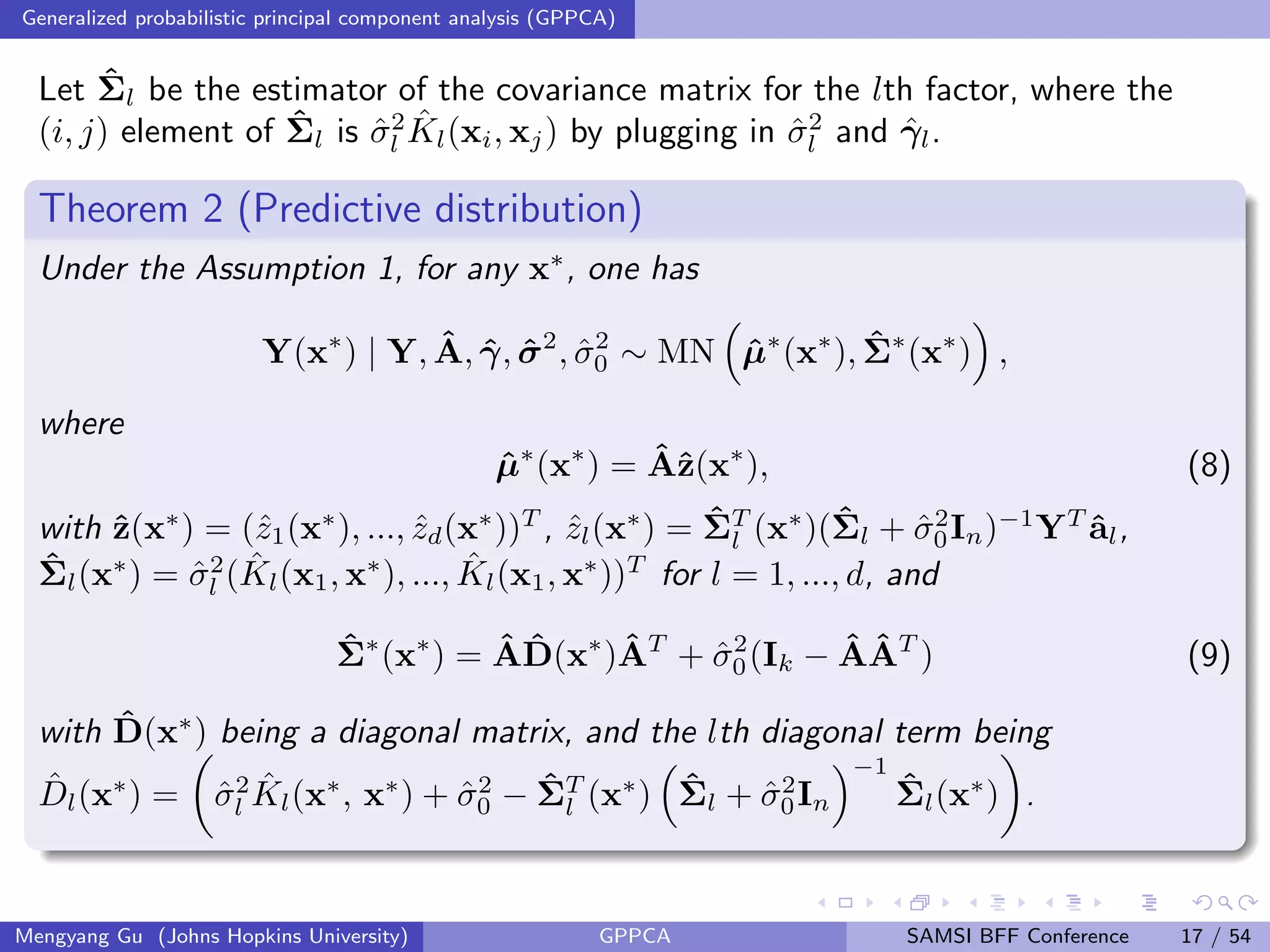 Generalized probabilistic principal component analysis (GPPCA)
Let ˆΣl be the estimator of the covariance matrix for the lth factor, where the
(i, j) element of ˆΣl is ˆσ2
l
ˆKl(xi, xj) by plugging in ˆσ2
l and ˆγl.
Theorem 2 (Predictive distribution)
Under the Assumption 1, for any x∗
, one has
Y(x∗
) | Y, ˆA, ˆγ, ˆσ2
, ˆσ2
0 ∼ MN ˆµ∗
(x∗
), ˆΣ∗
(x∗
) ,
where
ˆµ∗
(x∗
) = ˆAˆz(x∗
), (8)
with ˆz(x∗
) = (ˆz1(x∗
), ..., ˆzd(x∗
))T
, ˆzl(x∗
) = ˆΣT
l (x∗
)(ˆΣl + ˆσ2
0In)−1
YT
ˆal,
ˆΣl(x∗
) = ˆσ2
l ( ˆKl(x1, x∗
), ..., ˆKl(x1, x∗
))T
for l = 1, ..., d, and
ˆΣ∗
(x∗
) = ˆA ˆD(x∗
)ˆAT
+ ˆσ2
0(Ik − ˆAˆAT
) (9)
with ˆD(x∗
) being a diagonal matrix, and the lth diagonal term being
ˆDl(x∗
) = ˆσ2
l
ˆKl(x∗
, x∗
) + ˆσ2
0 − ˆΣT
l (x∗
) ˆΣl + ˆσ2
0In
−1
ˆΣl(x∗
) .
Mengyang Gu (Johns Hopkins University) GPPCA SAMSI BFF Conference 17 / 54
 