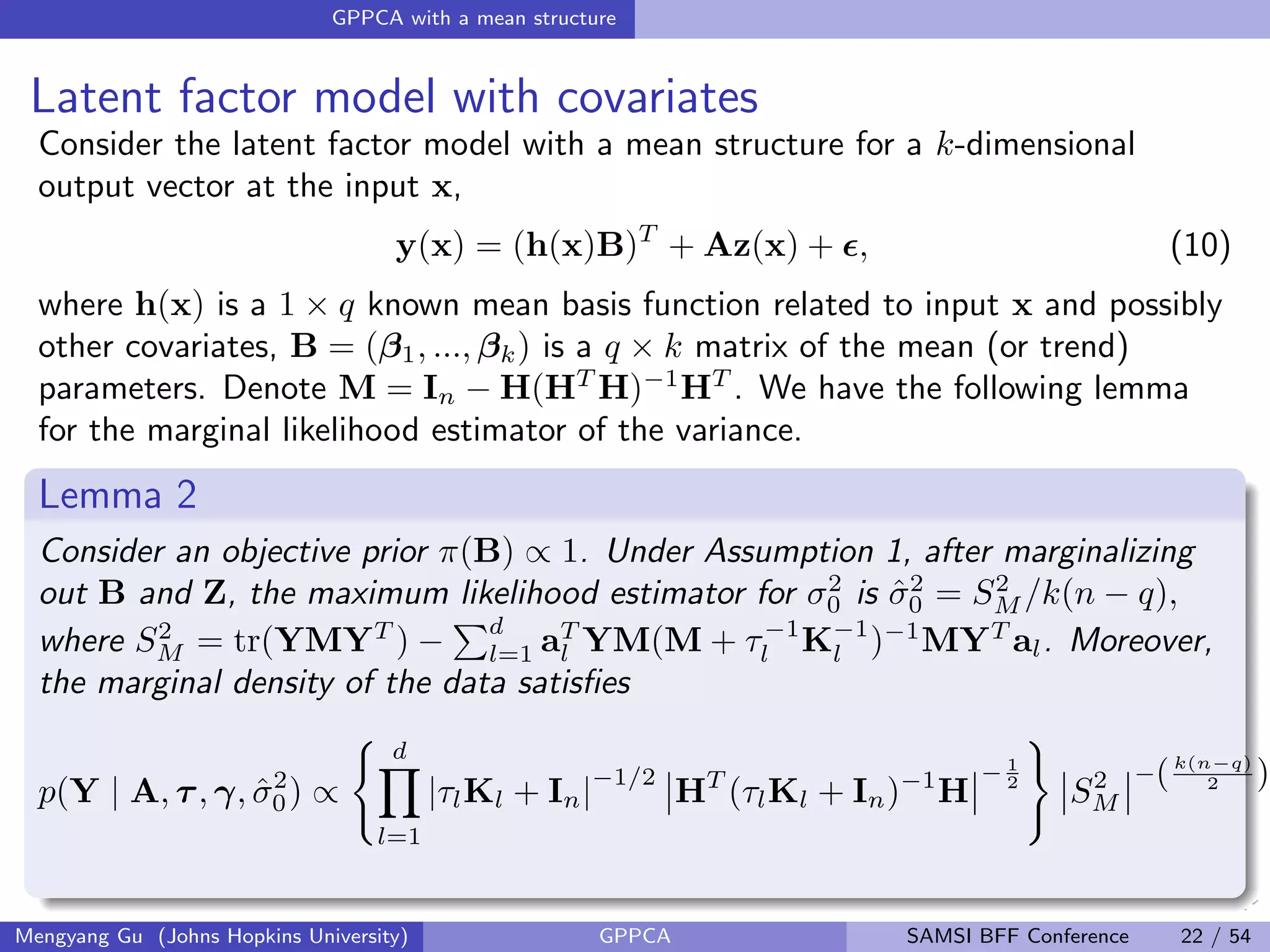 GPPCA with a mean structure
Latent factor model with covariates
Consider the latent factor model with a mean structure for a k-dimensional
output vector at the input x,
y(x) = (h(x)B)T
+ Az(x) + , (10)
where h(x) is a 1 × q known mean basis function related to input x and possibly
other covariates, B = (β1, ..., βk) is a q × k matrix of the mean (or trend)
parameters. Denote M = In − H(HT
H)−1
HT
. We have the following lemma
for the marginal likelihood estimator of the variance.
Lemma 2
Consider an objective prior π(B) ∝ 1. Under Assumption 1, after marginalizing
out B and Z, the maximum likelihood estimator for σ2
0 is ˆσ2
0 = S2
M /k(n − q),
where S2
M = tr(YMYT
) −
d
l=1 aT
l YM(M + τ−1
l K−1
l )−1
MYT
al. Moreover,
the marginal density of the data satisﬁes
p(Y | A, τ, γ, ˆσ2
0) ∝
d
l=1
|τlKl + In|
−1/2
HT
(τlKl + In)−1
H
− 1
2
S2
M
−(k(n−q)
2 )
Mengyang Gu (Johns Hopkins University) GPPCA SAMSI BFF Conference 22 / 54
 
