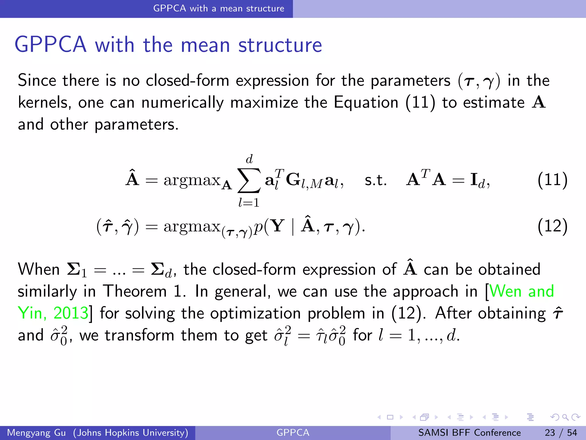 GPPCA with a mean structure
GPPCA with the mean structure
Since there is no closed-form expression for the parameters (τ, γ) in the
kernels, one can numerically maximize the Equation (11) to estimate A
and other parameters.
ˆA = argmaxA
d
l=1
aT
l Gl,M al, s.t. AT
A = Id, (11)
(ˆτ, ˆγ) = argmax(τ,γ)p(Y | ˆA, τ, γ). (12)
When Σ1 = ... = Σd, the closed-form expression of ˆA can be obtained
similarly in Theorem 1. In general, we can use the approach in [Wen and
Yin, 2013] for solving the optimization problem in (12). After obtaining ˆτ
and ˆσ2
0, we transform them to get ˆσ2
l = ˆτlˆσ2
0 for l = 1, ..., d.
Mengyang Gu (Johns Hopkins University) GPPCA SAMSI BFF Conference 23 / 54
 