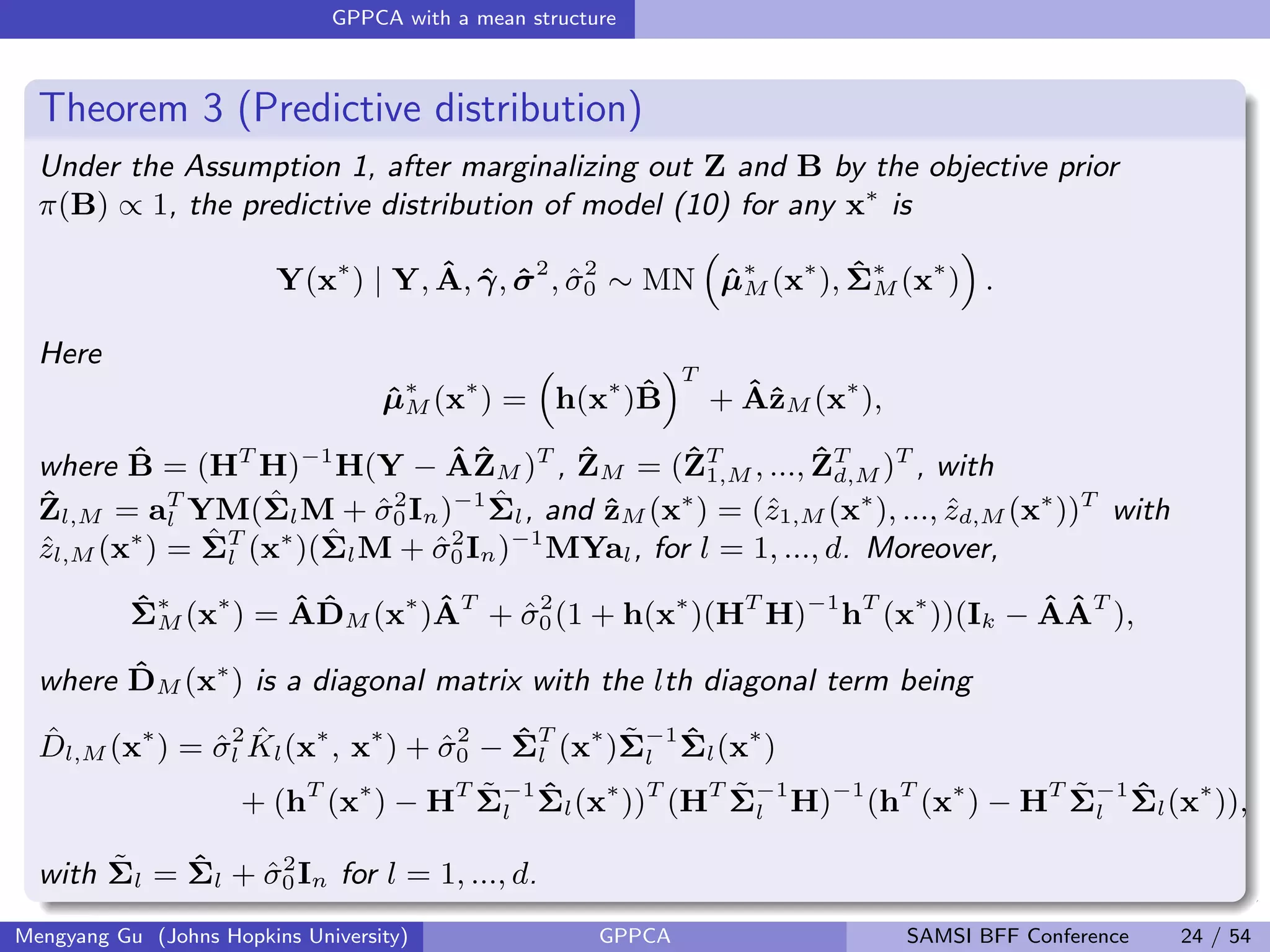 GPPCA with a mean structure
Theorem 3 (Predictive distribution)
Under the Assumption 1, after marginalizing out Z and B by the objective prior
π(B) ∝ 1, the predictive distribution of model (10) for any x∗
is
Y(x∗
) | Y, ˆA, ˆγ, ˆσ2
, ˆσ2
0 ∼ MN ˆµ∗
M (x∗
), ˆΣ∗
M (x∗
) .
Here
ˆµ∗
M (x∗
) = h(x∗
)ˆB
T
+ ˆAˆzM (x∗
),
where ˆB = (HT
H)−1
H(Y − ˆAˆZM )T
, ˆZM = (ˆZT
1,M , ..., ˆZT
d,M )T
, with
ˆZl,M = aT
l YM( ˆΣlM + ˆσ2
0In)−1 ˆΣl, and ˆzM (x∗
) = (ˆz1,M (x∗
), ..., ˆzd,M (x∗
))T
with
ˆzl,M (x∗
) = ˆΣT
l (x∗
)( ˆΣlM + ˆσ2
0In)−1
MYal, for l = 1, ..., d. Moreover,
ˆΣ∗
M (x∗
) = ˆA ˆDM (x∗
) ˆAT
+ ˆσ2
0(1 + h(x∗
)(HT
H)−1
hT
(x∗
))(Ik − ˆA ˆAT
),
where ˆDM (x∗
) is a diagonal matrix with the lth diagonal term being
ˆDl,M (x∗
) = ˆσ2
l
ˆKl(x∗
, x∗
) + ˆσ2
0 − ˆΣT
l (x∗
) ˜Σ−1
l
ˆΣl(x∗
)
+ (hT
(x∗
) − HT ˜Σ−1
l
ˆΣl(x∗
))T
(HT ˜Σ−1
l H)−1
(hT
(x∗
) − HT ˜Σ−1
l
ˆΣl(x∗
)),
with ˜Σl = ˆΣl + ˆσ2
0In for l = 1, ..., d.
Mengyang Gu (Johns Hopkins University) GPPCA SAMSI BFF Conference 24 / 54
 