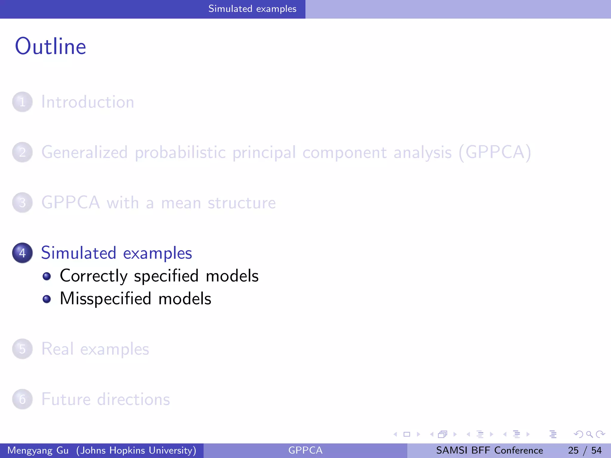 Simulated examples
Outline
1 Introduction
2 Generalized probabilistic principal component analysis (GPPCA)
3 GPPCA with a mean structure
4 Simulated examples
Correctly speciﬁed models
Misspeciﬁed models
5 Real examples
6 Future directions
Mengyang Gu (Johns Hopkins University) GPPCA SAMSI BFF Conference 25 / 54
 