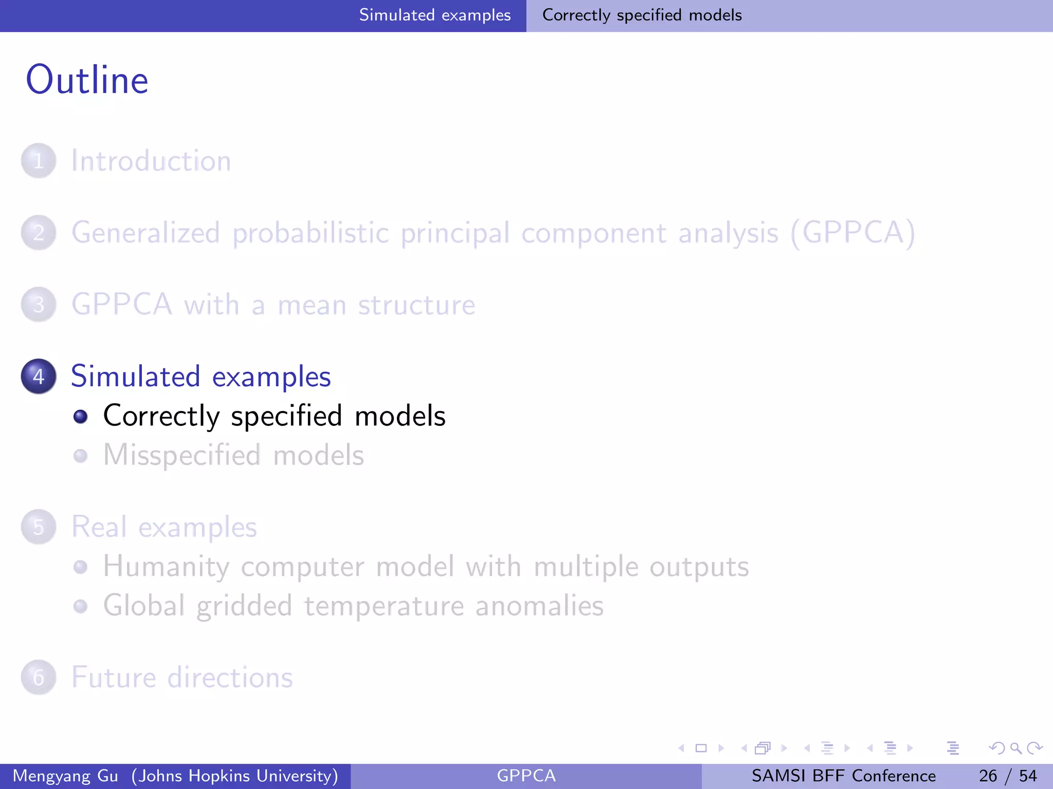 Simulated examples Correctly speciﬁed models
Outline
1 Introduction
2 Generalized probabilistic principal component analysis (GPPCA)
3 GPPCA with a mean structure
4 Simulated examples
Correctly speciﬁed models
Misspeciﬁed models
5 Real examples
Humanity computer model with multiple outputs
Global gridded temperature anomalies
6 Future directions
Mengyang Gu (Johns Hopkins University) GPPCA SAMSI BFF Conference 26 / 54
 