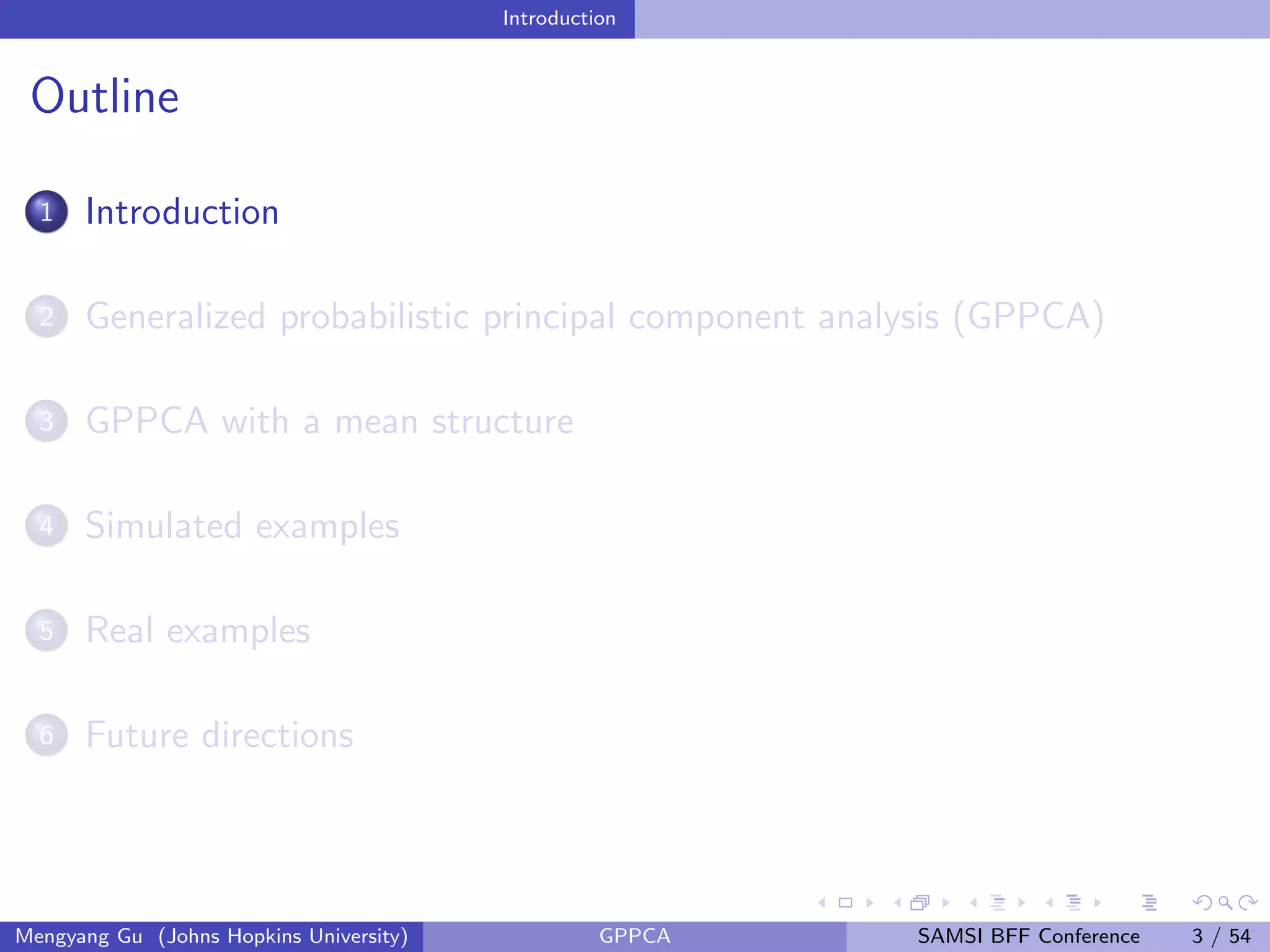 Introduction
Outline
1 Introduction
2 Generalized probabilistic principal component analysis (GPPCA)
3 GPPCA with a mean structure
4 Simulated examples
5 Real examples
6 Future directions
Mengyang Gu (Johns Hopkins University) GPPCA SAMSI BFF Conference 3 / 54
 