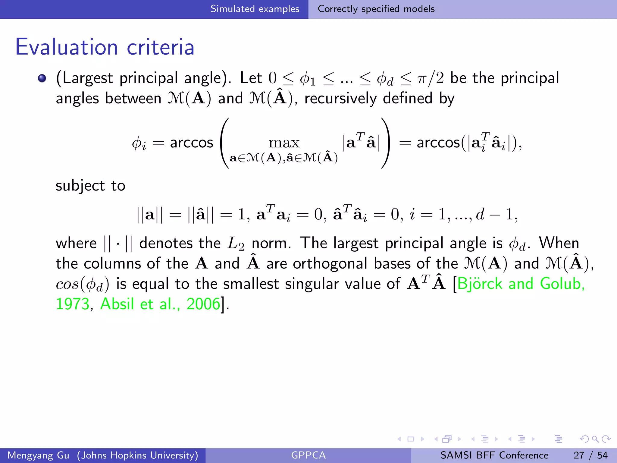 Simulated examples Correctly speciﬁed models
Evaluation criteria
(Largest principal angle). Let 0 ≤ φ1 ≤ ... ≤ φd ≤ π/2 be the principal
angles between M(A) and M(ˆA), recursively deﬁned by
φi = arccos max
a∈M(A),ˆa∈M( ˆA)
|aT
ˆa| = arccos(|aT
i ˆai|),
subject to
||a|| = ||ˆa|| = 1, aT
ai = 0, ˆaT
ˆai = 0, i = 1, ..., d − 1,
where || · || denotes the L2 norm. The largest principal angle is φd. When
the columns of the A and ˆA are orthogonal bases of the M(A) and M(ˆA),
cos(φd) is equal to the smallest singular value of AT ˆA [Bj¨orck and Golub,
1973, Absil et al., 2006].
Mengyang Gu (Johns Hopkins University) GPPCA SAMSI BFF Conference 27 / 54
 