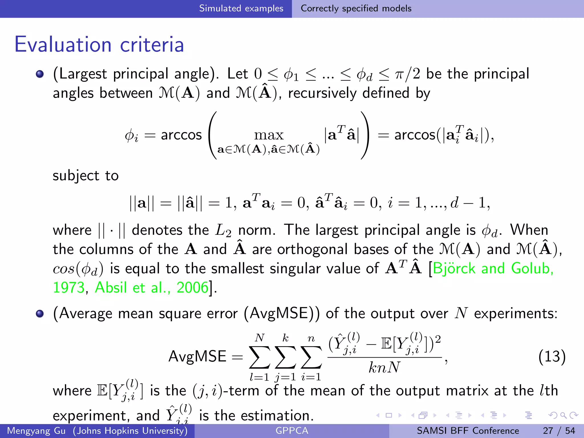 Simulated examples Correctly speciﬁed models
Evaluation criteria
(Largest principal angle). Let 0 ≤ φ1 ≤ ... ≤ φd ≤ π/2 be the principal
angles between M(A) and M(ˆA), recursively deﬁned by
φi = arccos max
a∈M(A),ˆa∈M( ˆA)
|aT
ˆa| = arccos(|aT
i ˆai|),
subject to
||a|| = ||ˆa|| = 1, aT
ai = 0, ˆaT
ˆai = 0, i = 1, ..., d − 1,
where || · || denotes the L2 norm. The largest principal angle is φd. When
the columns of the A and ˆA are orthogonal bases of the M(A) and M(ˆA),
cos(φd) is equal to the smallest singular value of AT ˆA [Bj¨orck and Golub,
1973, Absil et al., 2006].
(Average mean square error (AvgMSE)) of the output over N experiments:
AvgMSE =
N
l=1
k
j=1
n
i=1
( ˆY
(l)
j,i − E[Y
(l)
j,i ])2
knN
, (13)
where E[Y
(l)
j,i ] is the (j, i)-term of the mean of the output matrix at the lth
experiment, and ˆY
(l)
j,i is the estimation.
Mengyang Gu (Johns Hopkins University) GPPCA SAMSI BFF Conference 27 / 54
 