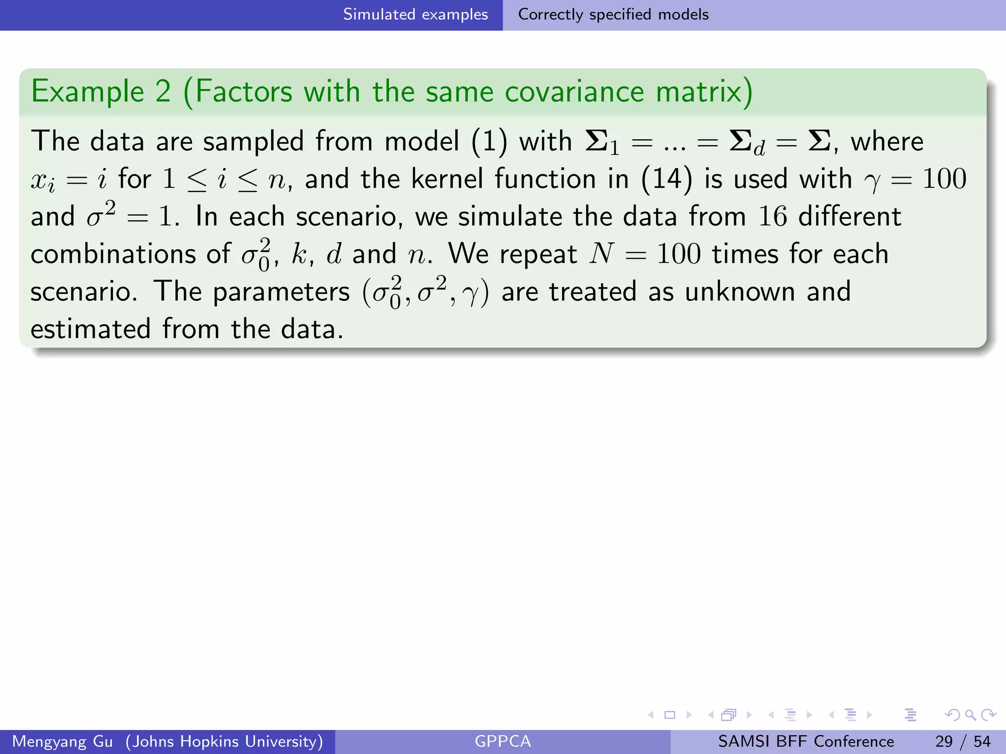Simulated examples Correctly speciﬁed models
Example 2 (Factors with the same covariance matrix)
The data are sampled from model (1) with Σ1 = ... = Σd = Σ, where
xi = i for 1 ≤ i ≤ n, and the kernel function in (14) is used with γ = 100
and σ2 = 1. In each scenario, we simulate the data from 16 diﬀerent
combinations of σ2
0, k, d and n. We repeat N = 100 times for each
scenario. The parameters (σ2
0, σ2, γ) are treated as unknown and
estimated from the data.
Mengyang Gu (Johns Hopkins University) GPPCA SAMSI BFF Conference 29 / 54
 