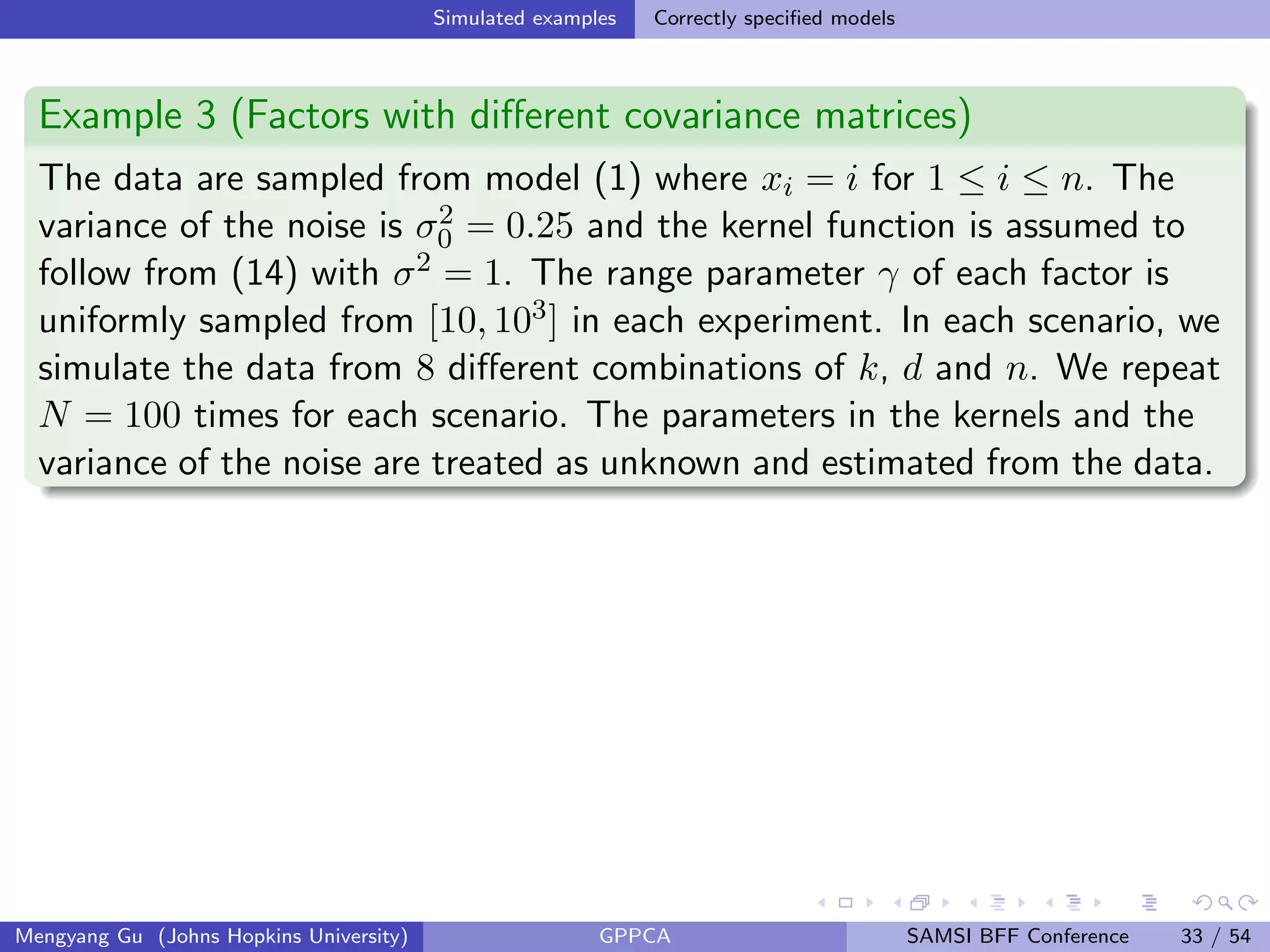 Simulated examples Correctly speciﬁed models
Example 3 (Factors with diﬀerent covariance matrices)
The data are sampled from model (1) where xi = i for 1 ≤ i ≤ n. The
variance of the noise is σ2
0 = 0.25 and the kernel function is assumed to
follow from (14) with σ2 = 1. The range parameter γ of each factor is
uniformly sampled from [10, 103] in each experiment. In each scenario, we
simulate the data from 8 diﬀerent combinations of k, d and n. We repeat
N = 100 times for each scenario. The parameters in the kernels and the
variance of the noise are treated as unknown and estimated from the data.
Mengyang Gu (Johns Hopkins University) GPPCA SAMSI BFF Conference 33 / 54
 