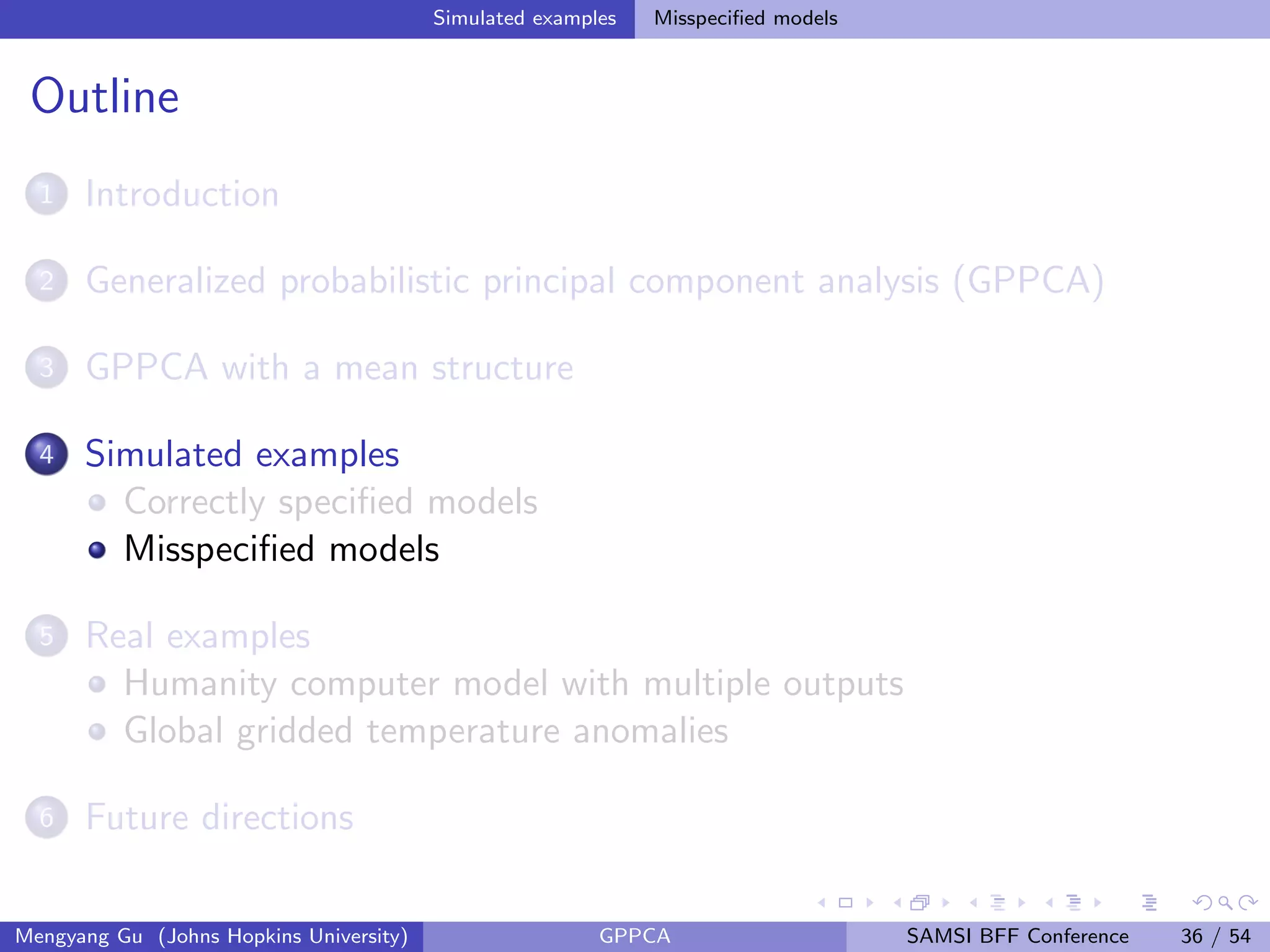 Simulated examples Misspeciﬁed models
Outline
1 Introduction
2 Generalized probabilistic principal component analysis (GPPCA)
3 GPPCA with a mean structure
4 Simulated examples
Correctly speciﬁed models
Misspeciﬁed models
5 Real examples
Humanity computer model with multiple outputs
Global gridded temperature anomalies
6 Future directions
Mengyang Gu (Johns Hopkins University) GPPCA SAMSI BFF Conference 36 / 54
 