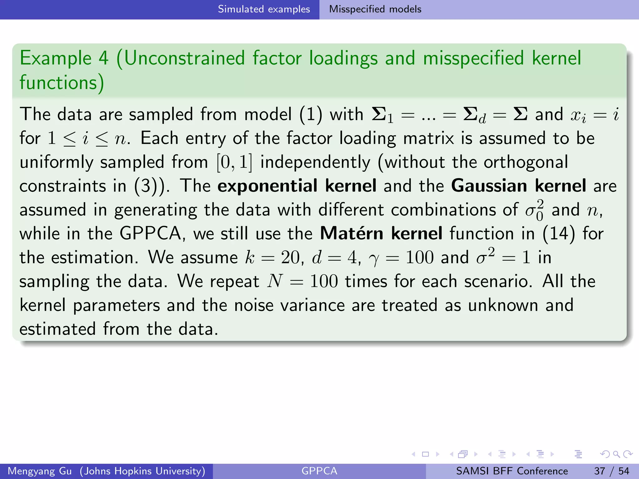 Simulated examples Misspeciﬁed models
Example 4 (Unconstrained factor loadings and misspeciﬁed kernel
functions)
The data are sampled from model (1) with Σ1 = ... = Σd = Σ and xi = i
for 1 ≤ i ≤ n. Each entry of the factor loading matrix is assumed to be
uniformly sampled from [0, 1] independently (without the orthogonal
constraints in (3)). The exponential kernel and the Gaussian kernel are
assumed in generating the data with diﬀerent combinations of σ2
0 and n,
while in the GPPCA, we still use the Mat´ern kernel function in (14) for
the estimation. We assume k = 20, d = 4, γ = 100 and σ2 = 1 in
sampling the data. We repeat N = 100 times for each scenario. All the
kernel parameters and the noise variance are treated as unknown and
estimated from the data.
Mengyang Gu (Johns Hopkins University) GPPCA SAMSI BFF Conference 37 / 54
 