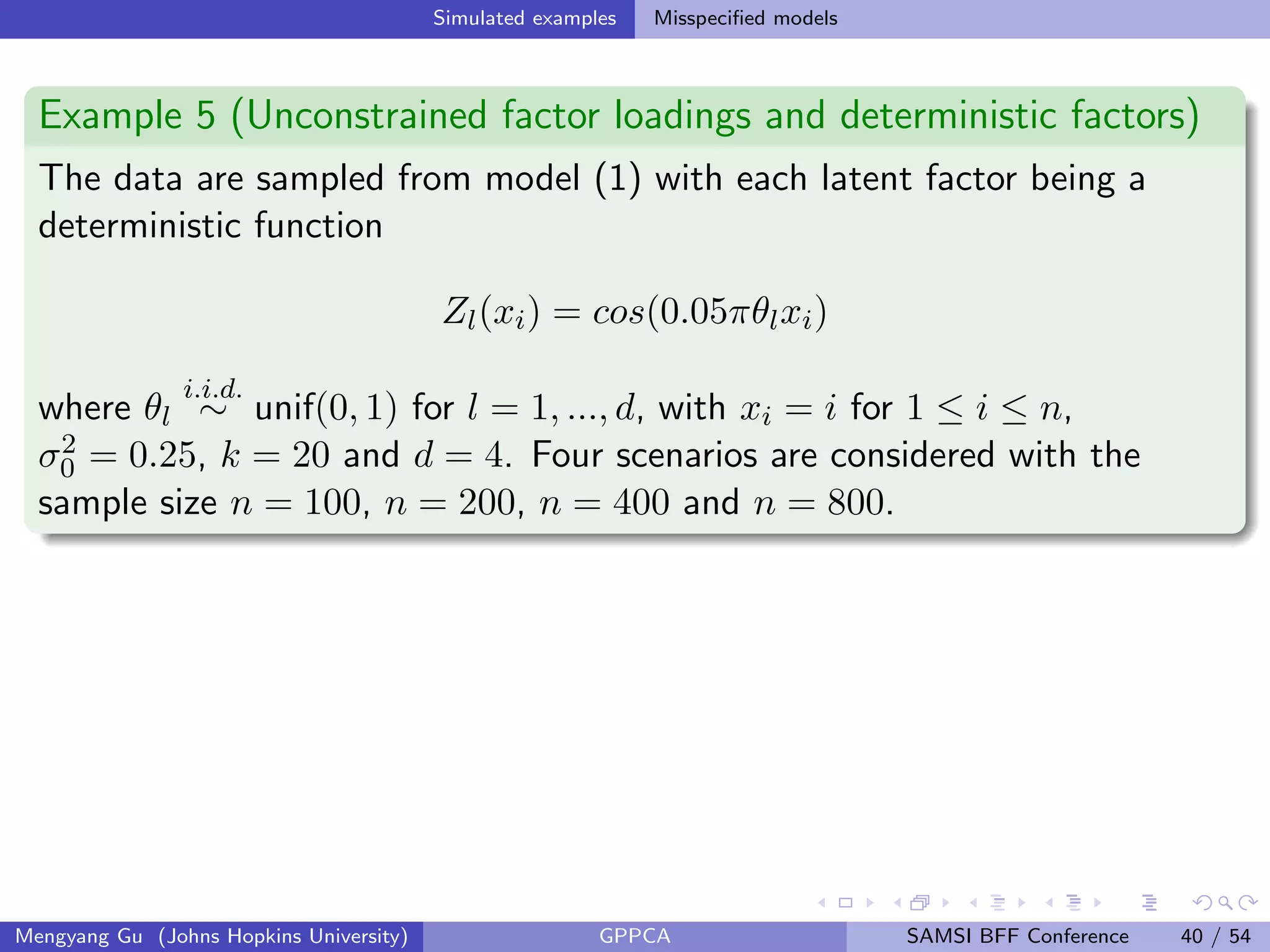 Simulated examples Misspeciﬁed models
Example 5 (Unconstrained factor loadings and deterministic factors)
The data are sampled from model (1) with each latent factor being a
deterministic function
Zl(xi) = cos(0.05πθlxi)
where θl
i.i.d.
∼ unif(0, 1) for l = 1, ..., d, with xi = i for 1 ≤ i ≤ n,
σ2
0 = 0.25, k = 20 and d = 4. Four scenarios are considered with the
sample size n = 100, n = 200, n = 400 and n = 800.
Mengyang Gu (Johns Hopkins University) GPPCA SAMSI BFF Conference 40 / 54
 