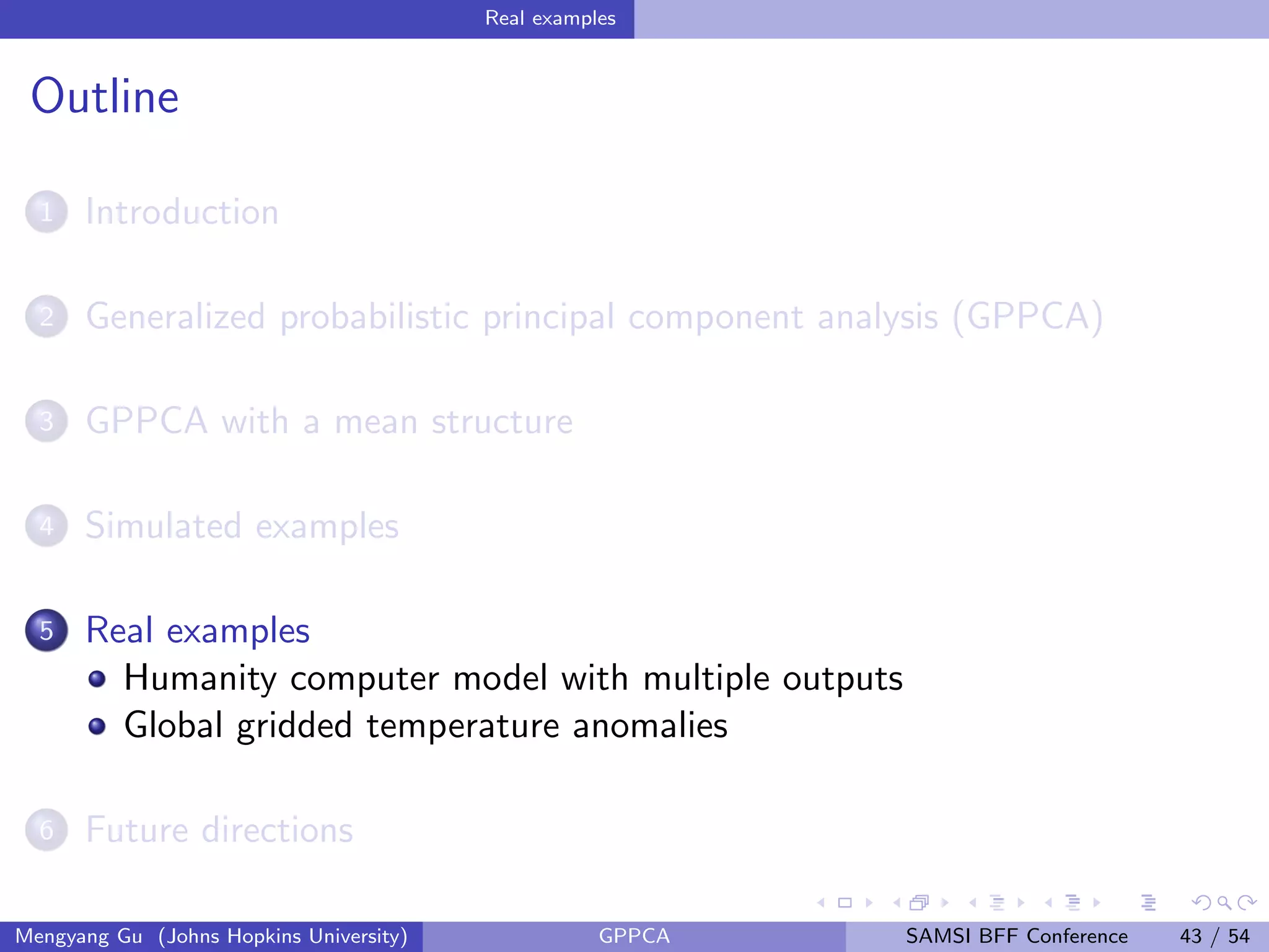 Real examples
Outline
1 Introduction
2 Generalized probabilistic principal component analysis (GPPCA)
3 GPPCA with a mean structure
4 Simulated examples
5 Real examples
Humanity computer model with multiple outputs
Global gridded temperature anomalies
6 Future directions
Mengyang Gu (Johns Hopkins University) GPPCA SAMSI BFF Conference 43 / 54
 