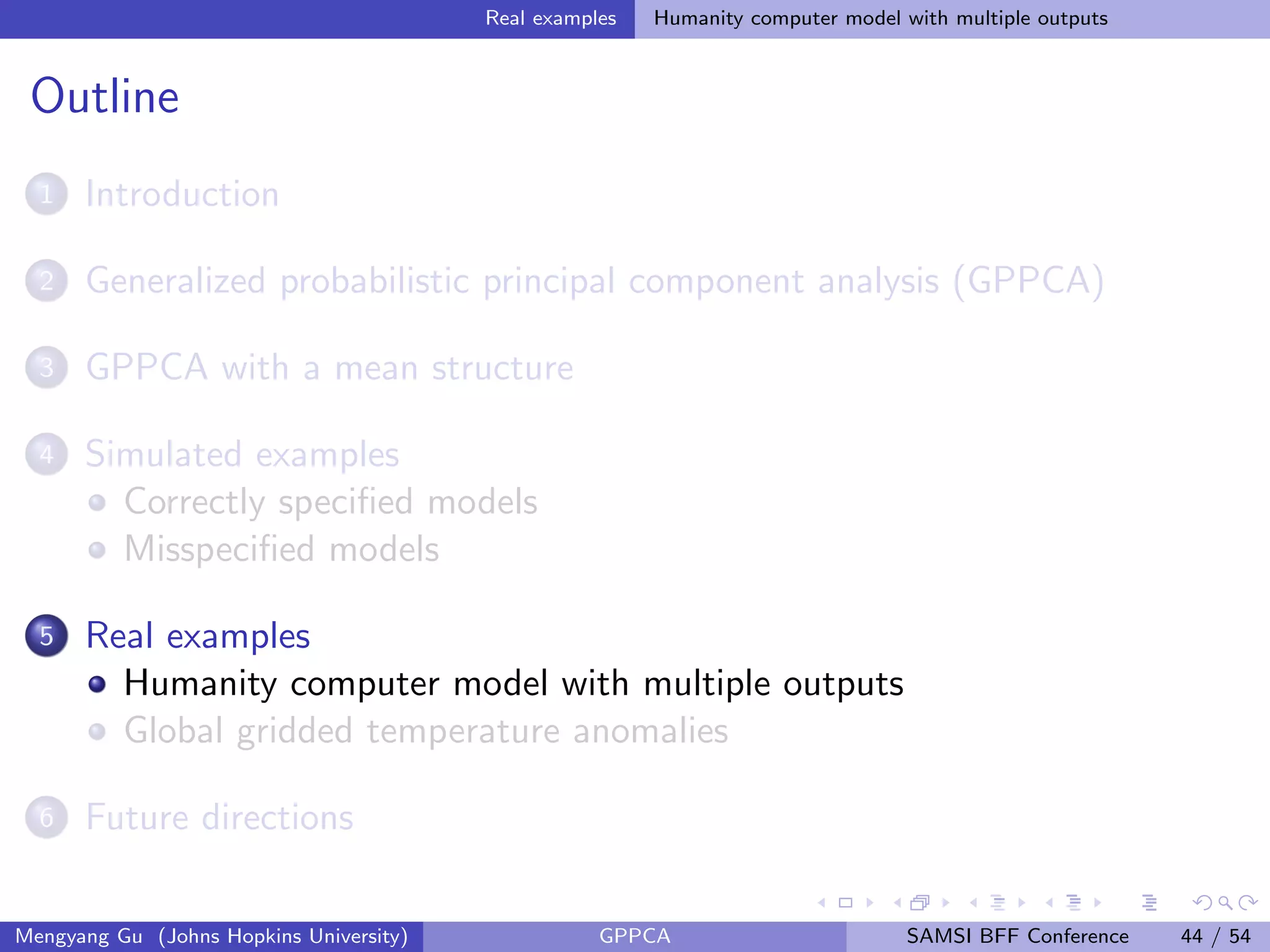 Real examples Humanity computer model with multiple outputs
Outline
1 Introduction
2 Generalized probabilistic principal component analysis (GPPCA)
3 GPPCA with a mean structure
4 Simulated examples
Correctly speciﬁed models
Misspeciﬁed models
5 Real examples
Humanity computer model with multiple outputs
Global gridded temperature anomalies
6 Future directions
Mengyang Gu (Johns Hopkins University) GPPCA SAMSI BFF Conference 44 / 54
 