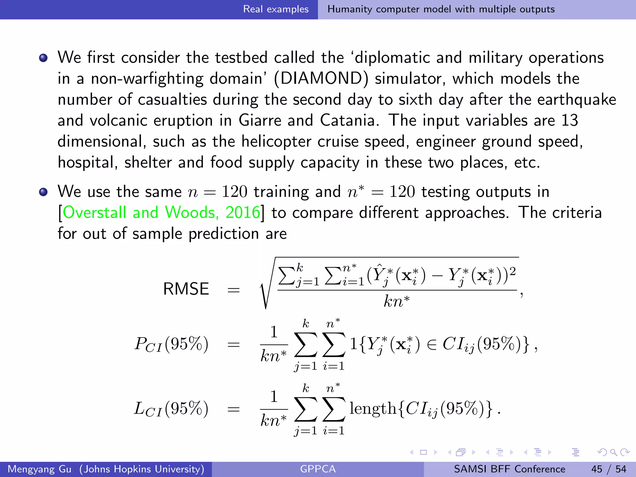 Real examples Humanity computer model with multiple outputs
We ﬁrst consider the testbed called the ‘diplomatic and military operations
in a non-warﬁghting domain’ (DIAMOND) simulator, which models the
number of casualties during the second day to sixth day after the earthquake
and volcanic eruption in Giarre and Catania. The input variables are 13
dimensional, such as the helicopter cruise speed, engineer ground speed,
hospital, shelter and food supply capacity in these two places, etc.
We use the same n = 120 training and n∗
= 120 testing outputs in
[Overstall and Woods, 2016] to compare diﬀerent approaches. The criteria
for out of sample prediction are
RMSE =
k
j=1
n∗
i=1( ˆY ∗
j (x∗
i ) − Y ∗
j (x∗
i ))2
kn∗
,
PCI(95%) =
1
kn∗
k
j=1
n∗
i=1
1{Y ∗
j (x∗
i ) ∈ CIij(95%)} ,
LCI(95%) =
1
kn∗
k
j=1
n∗
i=1
length{CIij(95%)} .
Mengyang Gu (Johns Hopkins University) GPPCA SAMSI BFF Conference 45 / 54
 