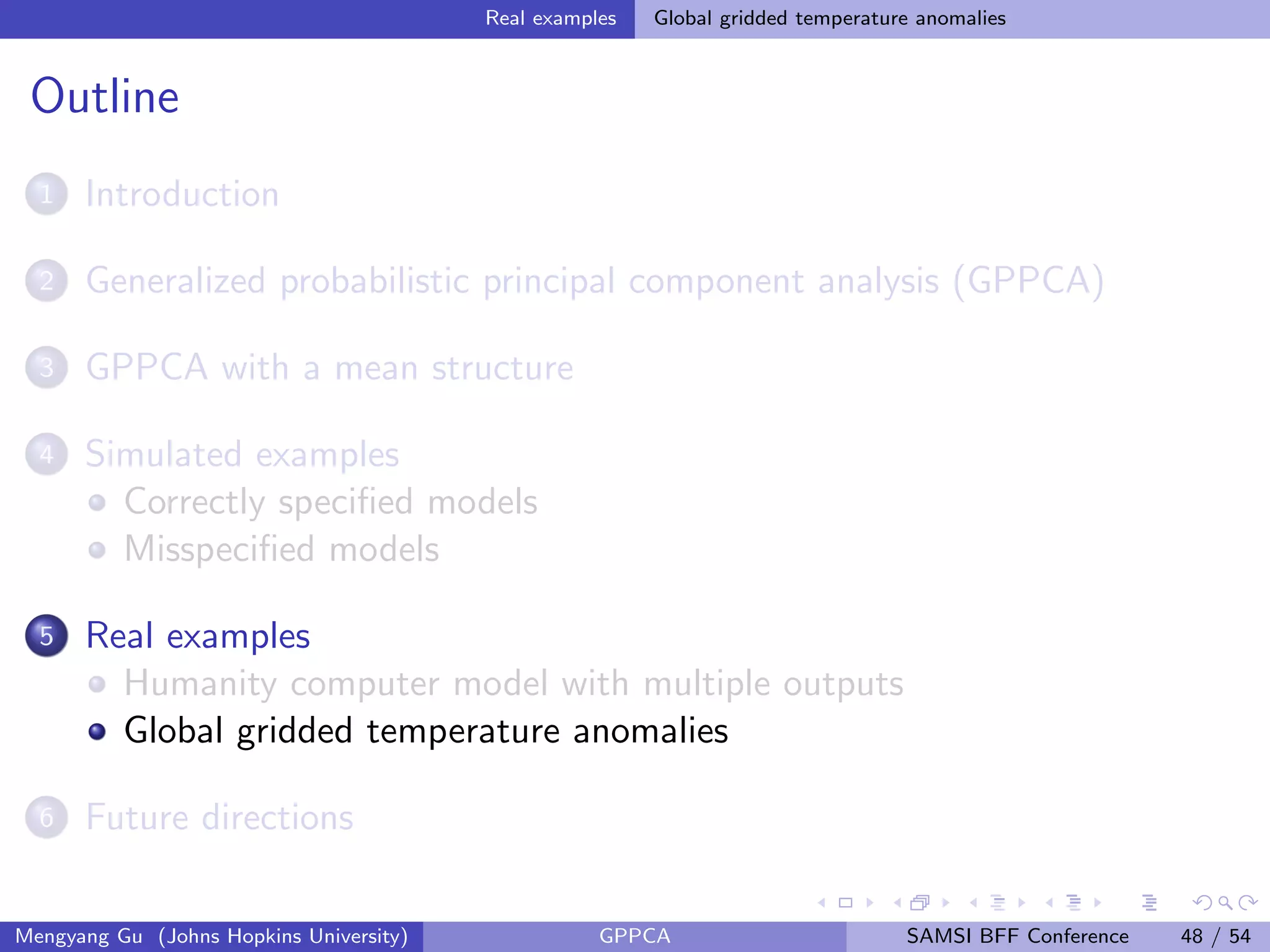 Real examples Global gridded temperature anomalies
Outline
1 Introduction
2 Generalized probabilistic principal component analysis (GPPCA)
3 GPPCA with a mean structure
4 Simulated examples
Correctly speciﬁed models
Misspeciﬁed models
5 Real examples
Humanity computer model with multiple outputs
Global gridded temperature anomalies
6 Future directions
Mengyang Gu (Johns Hopkins University) GPPCA SAMSI BFF Conference 48 / 54
 