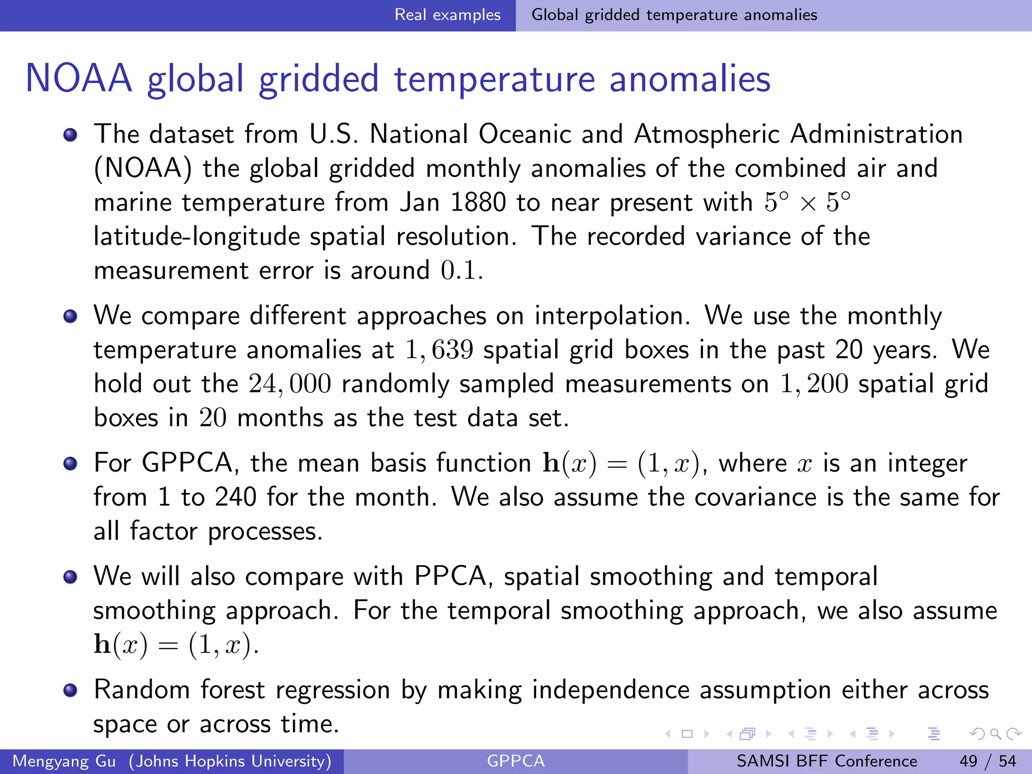 Real examples Global gridded temperature anomalies
NOAA global gridded temperature anomalies
The dataset from U.S. National Oceanic and Atmospheric Administration
(NOAA) the global gridded monthly anomalies of the combined air and
marine temperature from Jan 1880 to near present with 5◦
× 5◦
latitude-longitude spatial resolution. The recorded variance of the
measurement error is around 0.1.
We compare diﬀerent approaches on interpolation. We use the monthly
temperature anomalies at 1, 639 spatial grid boxes in the past 20 years. We
hold out the 24, 000 randomly sampled measurements on 1, 200 spatial grid
boxes in 20 months as the test data set.
For GPPCA, the mean basis function h(x) = (1, x), where x is an integer
from 1 to 240 for the month. We also assume the covariance is the same for
all factor processes.
We will also compare with PPCA, spatial smoothing and temporal
smoothing approach. For the temporal smoothing approach, we also assume
h(x) = (1, x).
Random forest regression by making independence assumption either across
space or across time.
Mengyang Gu (Johns Hopkins University) GPPCA SAMSI BFF Conference 49 / 54
 