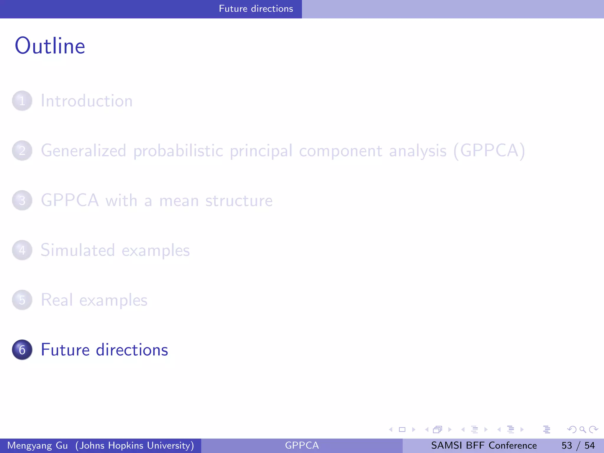 Future directions
Outline
1 Introduction
2 Generalized probabilistic principal component analysis (GPPCA)
3 GPPCA with a mean structure
4 Simulated examples
5 Real examples
6 Future directions
Mengyang Gu (Johns Hopkins University) GPPCA SAMSI BFF Conference 53 / 54
 