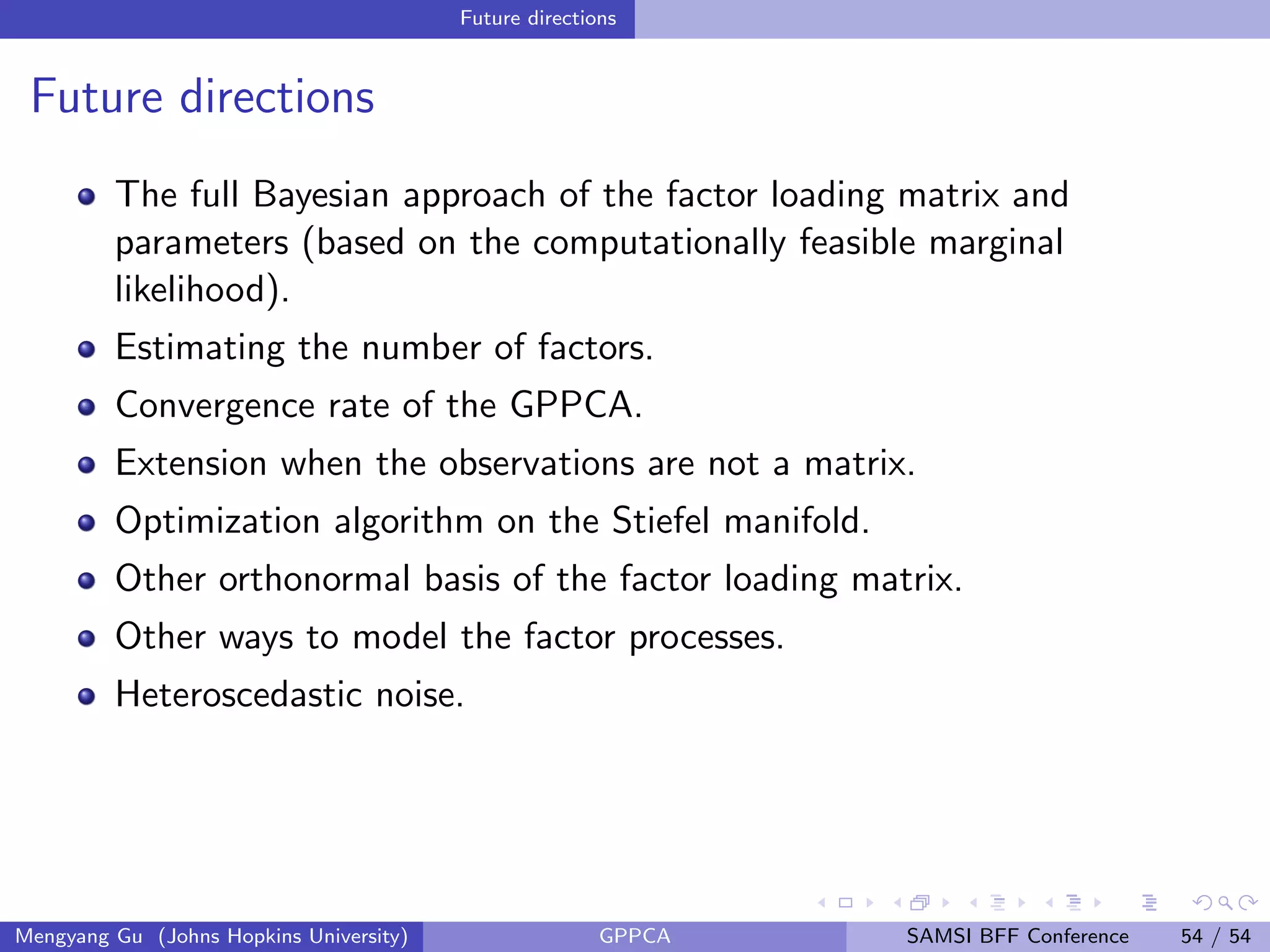Future directions
Future directions
The full Bayesian approach of the factor loading matrix and
parameters (based on the computationally feasible marginal
likelihood).
Estimating the number of factors.
Convergence rate of the GPPCA.
Extension when the observations are not a matrix.
Optimization algorithm on the Stiefel manifold.
Other orthonormal basis of the factor loading matrix.
Other ways to model the factor processes.
Heteroscedastic noise.
Mengyang Gu (Johns Hopkins University) GPPCA SAMSI BFF Conference 54 / 54
 