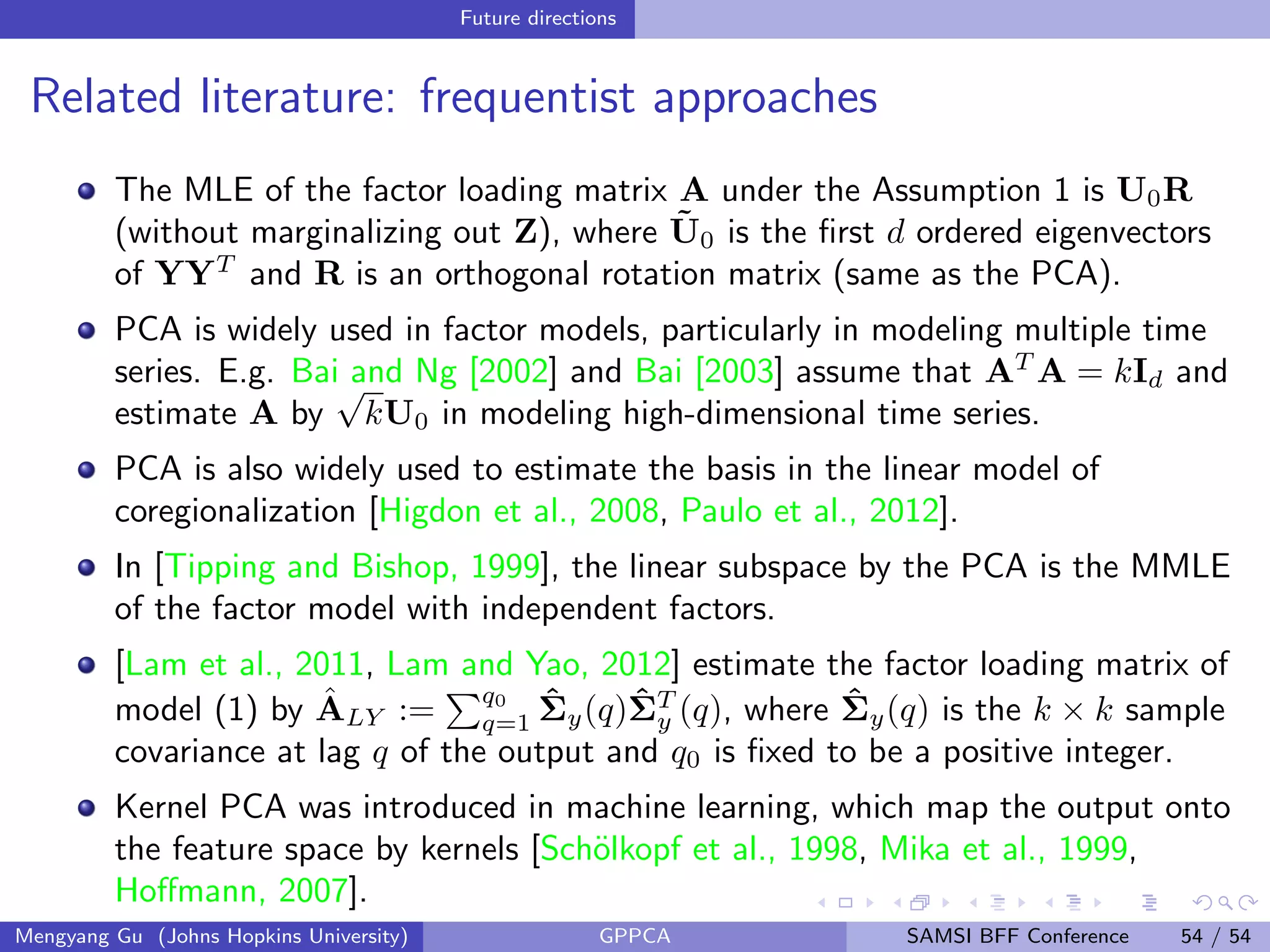 Future directions
Related literature: frequentist approaches
The MLE of the factor loading matrix A under the Assumption 1 is U0R
(without marginalizing out Z), where ˜U0 is the ﬁrst d ordered eigenvectors
of YYT
and R is an orthogonal rotation matrix (same as the PCA).
PCA is widely used in factor models, particularly in modeling multiple time
series. E.g. Bai and Ng [2002] and Bai [2003] assume that AT
A = kId and
estimate A by
√
kU0 in modeling high-dimensional time series.
PCA is also widely used to estimate the basis in the linear model of
coregionalization [Higdon et al., 2008, Paulo et al., 2012].
In [Tipping and Bishop, 1999], the linear subspace by the PCA is the MMLE
of the factor model with independent factors.
[Lam et al., 2011, Lam and Yao, 2012] estimate the factor loading matrix of
model (1) by ˆALY :=
q0
q=1
ˆΣy(q)ˆΣT
y (q), where ˆΣy(q) is the k × k sample
covariance at lag q of the output and q0 is ﬁxed to be a positive integer.
Kernel PCA was introduced in machine learning, which map the output onto
the feature space by kernels [Sch¨olkopf et al., 1998, Mika et al., 1999,
Hoﬀmann, 2007].
Mengyang Gu (Johns Hopkins University) GPPCA SAMSI BFF Conference 54 / 54
 