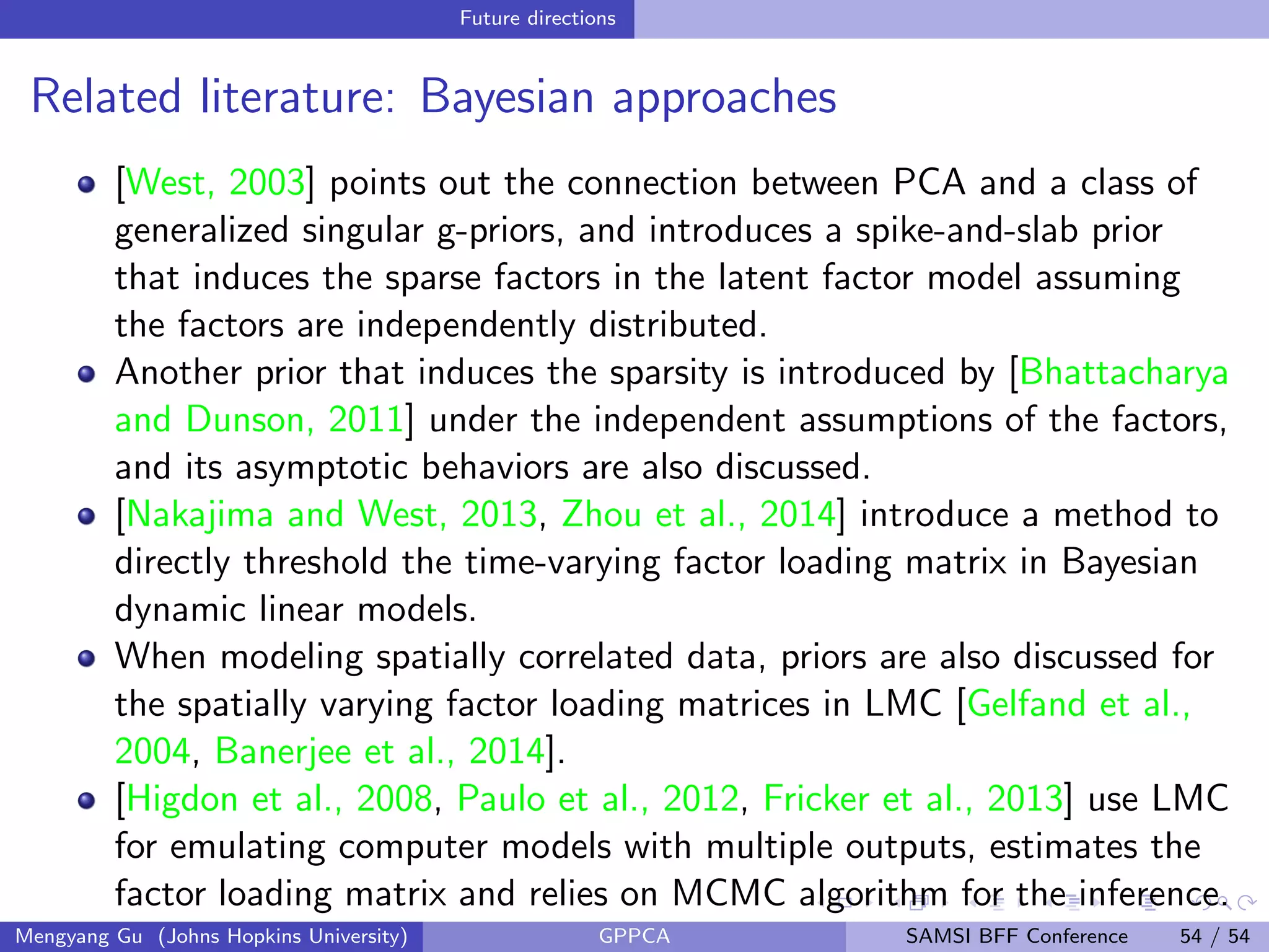 Future directions
Related literature: Bayesian approaches
[West, 2003] points out the connection between PCA and a class of
generalized singular g-priors, and introduces a spike-and-slab prior
that induces the sparse factors in the latent factor model assuming
the factors are independently distributed.
Another prior that induces the sparsity is introduced by [Bhattacharya
and Dunson, 2011] under the independent assumptions of the factors,
and its asymptotic behaviors are also discussed.
[Nakajima and West, 2013, Zhou et al., 2014] introduce a method to
directly threshold the time-varying factor loading matrix in Bayesian
dynamic linear models.
When modeling spatially correlated data, priors are also discussed for
the spatially varying factor loading matrices in LMC [Gelfand et al.,
2004, Banerjee et al., 2014].
[Higdon et al., 2008, Paulo et al., 2012, Fricker et al., 2013] use LMC
for emulating computer models with multiple outputs, estimates the
factor loading matrix and relies on MCMC algorithm for the inference.
Mengyang Gu (Johns Hopkins University) GPPCA SAMSI BFF Conference 54 / 54
 