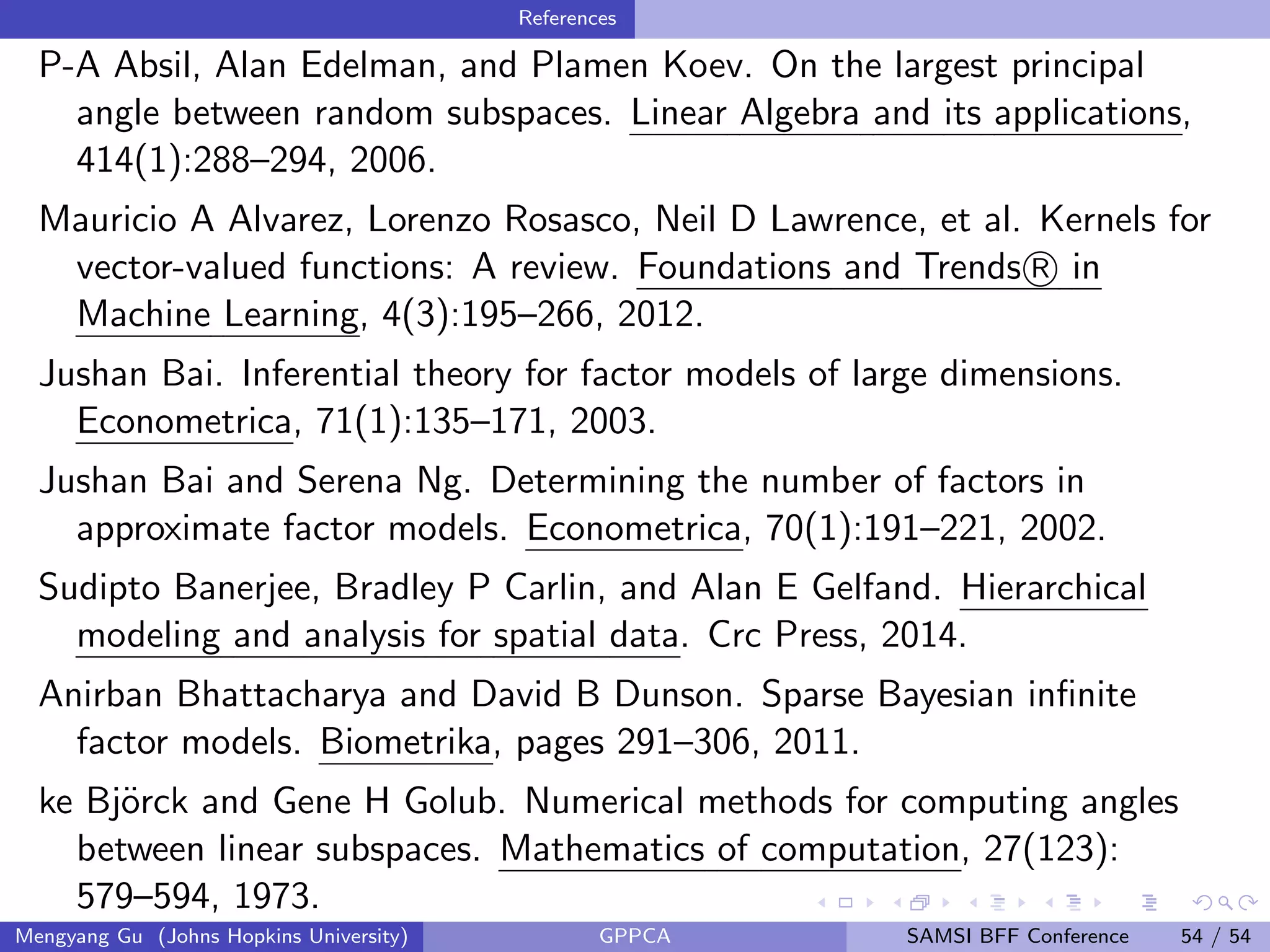 References
P-A Absil, Alan Edelman, and Plamen Koev. On the largest principal
angle between random subspaces. Linear Algebra and its applications,
414(1):288–294, 2006.
Mauricio A Alvarez, Lorenzo Rosasco, Neil D Lawrence, et al. Kernels for
vector-valued functions: A review. Foundations and Trends R in
Machine Learning, 4(3):195–266, 2012.
Jushan Bai. Inferential theory for factor models of large dimensions.
Econometrica, 71(1):135–171, 2003.
Jushan Bai and Serena Ng. Determining the number of factors in
approximate factor models. Econometrica, 70(1):191–221, 2002.
Sudipto Banerjee, Bradley P Carlin, and Alan E Gelfand. Hierarchical
modeling and analysis for spatial data. Crc Press, 2014.
Anirban Bhattacharya and David B Dunson. Sparse Bayesian inﬁnite
factor models. Biometrika, pages 291–306, 2011.
ke Bj¨orck and Gene H Golub. Numerical methods for computing angles
between linear subspaces. Mathematics of computation, 27(123):
579–594, 1973.
Mengyang Gu (Johns Hopkins University) GPPCA SAMSI BFF Conference 54 / 54
 