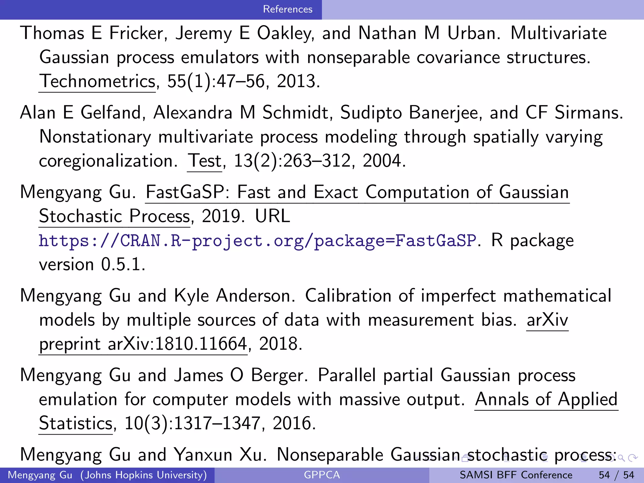 References
Thomas E Fricker, Jeremy E Oakley, and Nathan M Urban. Multivariate
Gaussian process emulators with nonseparable covariance structures.
Technometrics, 55(1):47–56, 2013.
Alan E Gelfand, Alexandra M Schmidt, Sudipto Banerjee, and CF Sirmans.
Nonstationary multivariate process modeling through spatially varying
coregionalization. Test, 13(2):263–312, 2004.
Mengyang Gu. FastGaSP: Fast and Exact Computation of Gaussian
Stochastic Process, 2019. URL
https://CRAN.R-project.org/package=FastGaSP. R package
version 0.5.1.
Mengyang Gu and Kyle Anderson. Calibration of imperfect mathematical
models by multiple sources of data with measurement bias. arXiv
preprint arXiv:1810.11664, 2018.
Mengyang Gu and James O Berger. Parallel partial Gaussian process
emulation for computer models with massive output. Annals of Applied
Statistics, 10(3):1317–1347, 2016.
Mengyang Gu and Yanxun Xu. Nonseparable Gaussian stochastic process:
Mengyang Gu (Johns Hopkins University) GPPCA SAMSI BFF Conference 54 / 54
 