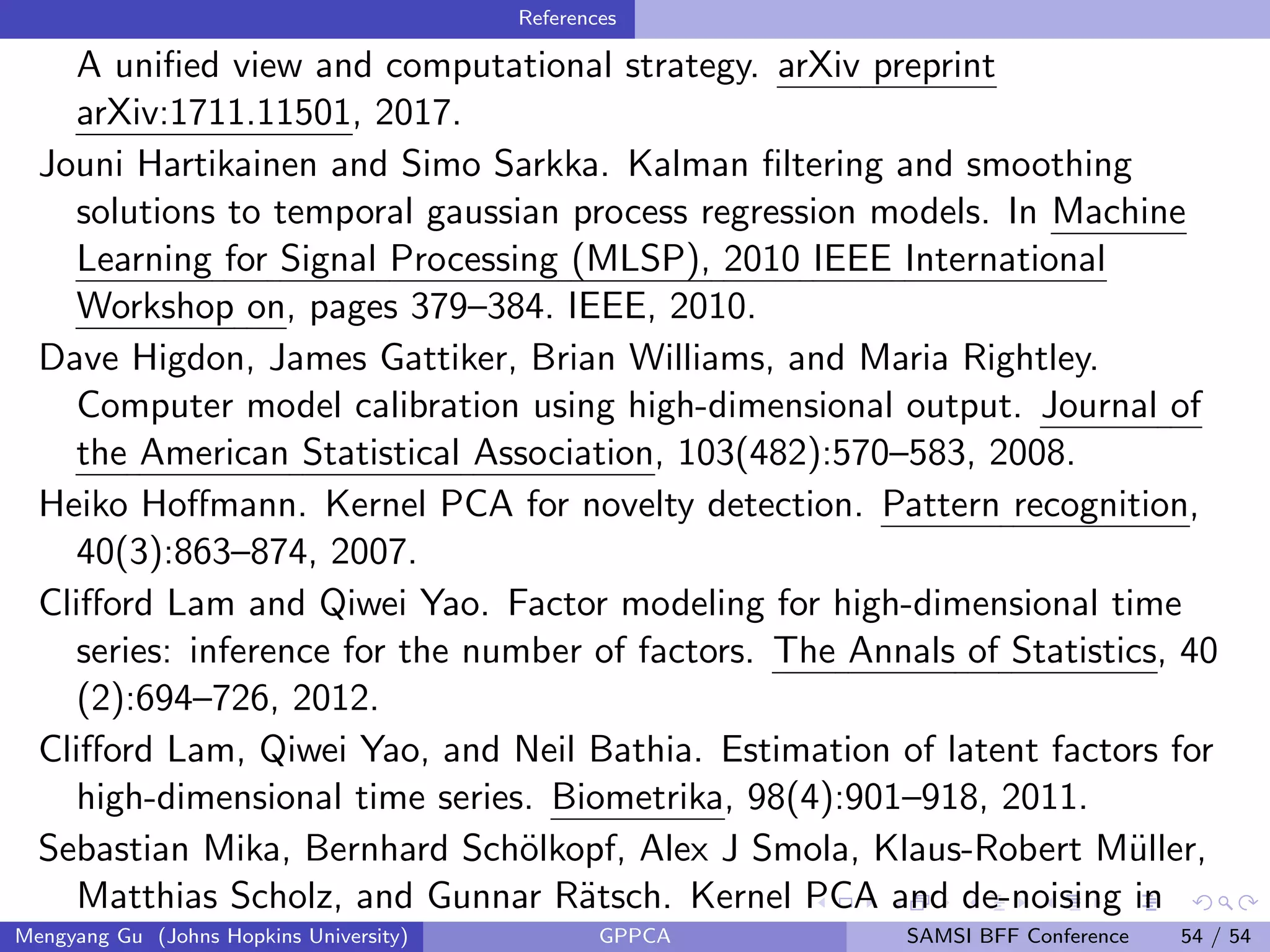 References
A uniﬁed view and computational strategy. arXiv preprint
arXiv:1711.11501, 2017.
Jouni Hartikainen and Simo Sarkka. Kalman ﬁltering and smoothing
solutions to temporal gaussian process regression models. In Machine
Learning for Signal Processing (MLSP), 2010 IEEE International
Workshop on, pages 379–384. IEEE, 2010.
Dave Higdon, James Gattiker, Brian Williams, and Maria Rightley.
Computer model calibration using high-dimensional output. Journal of
the American Statistical Association, 103(482):570–583, 2008.
Heiko Hoﬀmann. Kernel PCA for novelty detection. Pattern recognition,
40(3):863–874, 2007.
Cliﬀord Lam and Qiwei Yao. Factor modeling for high-dimensional time
series: inference for the number of factors. The Annals of Statistics, 40
(2):694–726, 2012.
Cliﬀord Lam, Qiwei Yao, and Neil Bathia. Estimation of latent factors for
high-dimensional time series. Biometrika, 98(4):901–918, 2011.
Sebastian Mika, Bernhard Sch¨olkopf, Alex J Smola, Klaus-Robert M¨uller,
Matthias Scholz, and Gunnar R¨atsch. Kernel PCA and de-noising in
Mengyang Gu (Johns Hopkins University) GPPCA SAMSI BFF Conference 54 / 54
 