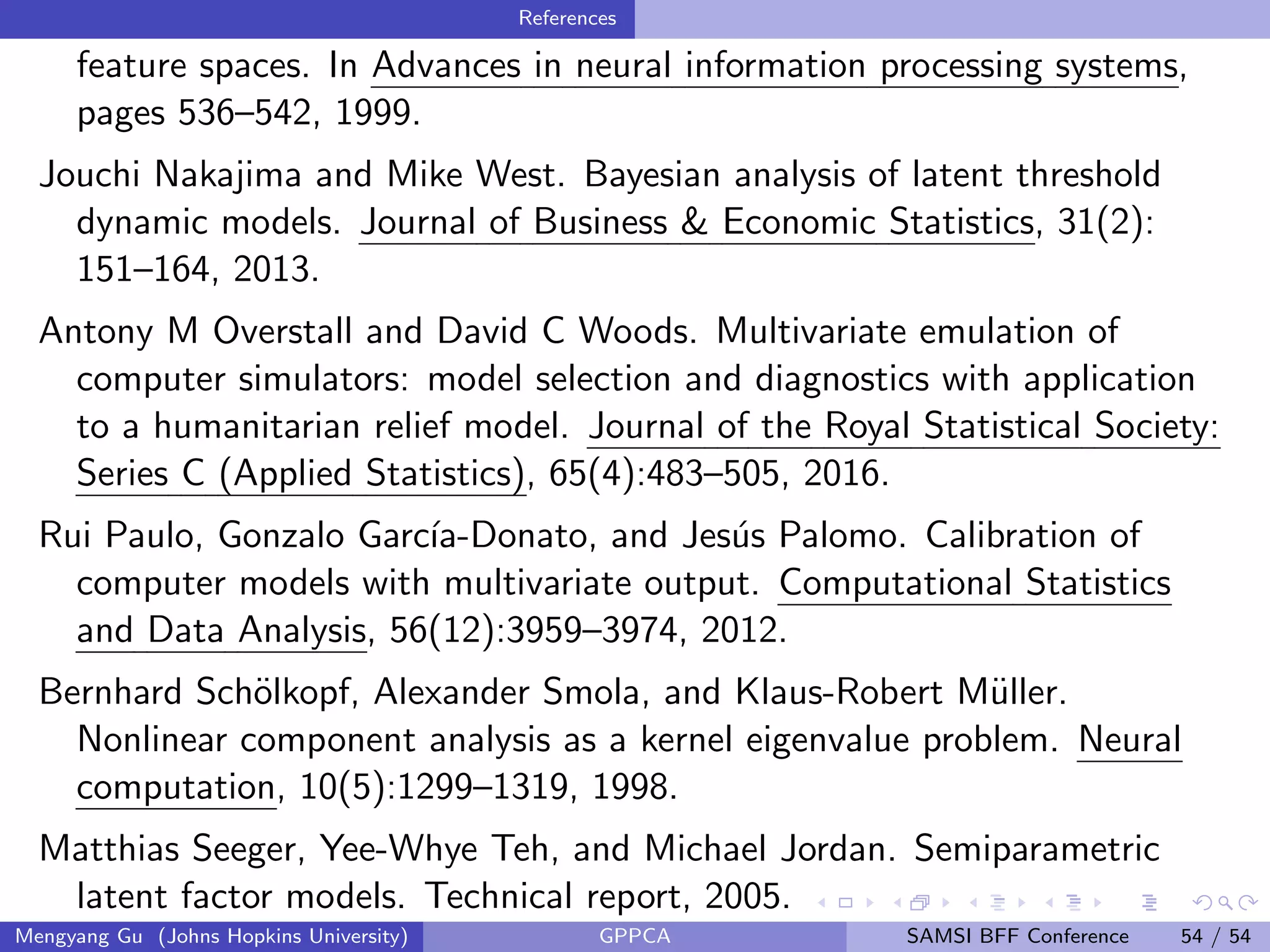 References
feature spaces. In Advances in neural information processing systems,
pages 536–542, 1999.
Jouchi Nakajima and Mike West. Bayesian analysis of latent threshold
dynamic models. Journal of Business & Economic Statistics, 31(2):
151–164, 2013.
Antony M Overstall and David C Woods. Multivariate emulation of
computer simulators: model selection and diagnostics with application
to a humanitarian relief model. Journal of the Royal Statistical Society:
Series C (Applied Statistics), 65(4):483–505, 2016.
Rui Paulo, Gonzalo Garc´ıa-Donato, and Jes´us Palomo. Calibration of
computer models with multivariate output. Computational Statistics
and Data Analysis, 56(12):3959–3974, 2012.
Bernhard Sch¨olkopf, Alexander Smola, and Klaus-Robert M¨uller.
Nonlinear component analysis as a kernel eigenvalue problem. Neural
computation, 10(5):1299–1319, 1998.
Matthias Seeger, Yee-Whye Teh, and Michael Jordan. Semiparametric
latent factor models. Technical report, 2005.
Mengyang Gu (Johns Hopkins University) GPPCA SAMSI BFF Conference 54 / 54
 