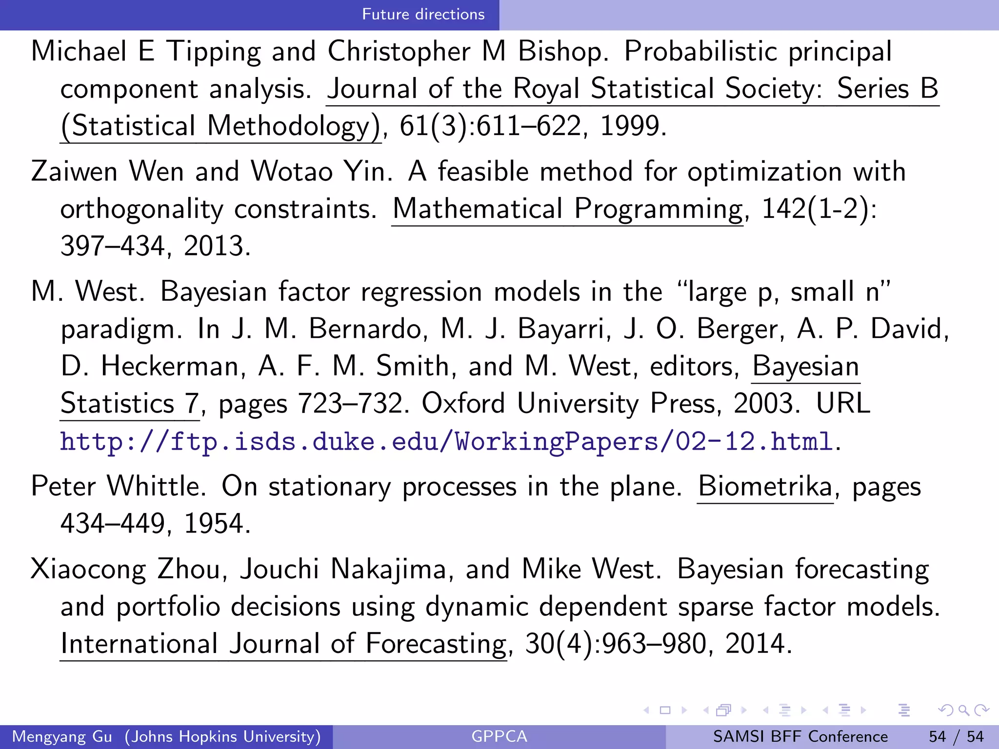 Future directions
Michael E Tipping and Christopher M Bishop. Probabilistic principal
component analysis. Journal of the Royal Statistical Society: Series B
(Statistical Methodology), 61(3):611–622, 1999.
Zaiwen Wen and Wotao Yin. A feasible method for optimization with
orthogonality constraints. Mathematical Programming, 142(1-2):
397–434, 2013.
M. West. Bayesian factor regression models in the “large p, small n”
paradigm. In J. M. Bernardo, M. J. Bayarri, J. O. Berger, A. P. David,
D. Heckerman, A. F. M. Smith, and M. West, editors, Bayesian
Statistics 7, pages 723–732. Oxford University Press, 2003. URL
http://ftp.isds.duke.edu/WorkingPapers/02-12.html.
Peter Whittle. On stationary processes in the plane. Biometrika, pages
434–449, 1954.
Xiaocong Zhou, Jouchi Nakajima, and Mike West. Bayesian forecasting
and portfolio decisions using dynamic dependent sparse factor models.
International Journal of Forecasting, 30(4):963–980, 2014.
Mengyang Gu (Johns Hopkins University) GPPCA SAMSI BFF Conference 54 / 54
 