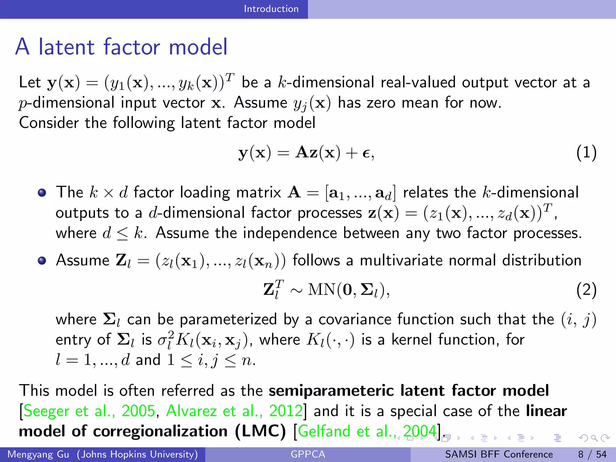 Introduction
A latent factor model
Let y(x) = (y1(x), ..., yk(x))T
be a k-dimensional real-valued output vector at a
p-dimensional input vector x. Assume yj(x) has zero mean for now.
Consider the following latent factor model
y(x) = Az(x) + , (1)
The k × d factor loading matrix A = [a1, ..., ad] relates the k-dimensional
outputs to a d-dimensional factor processes z(x) = (z1(x), ..., zd(x))T
,
where d ≤ k. Assume the independence between any two factor processes.
Assume Zl = (zl(x1), ..., zl(xn)) follows a multivariate normal distribution
ZT
l ∼ MN(0, Σl), (2)
where Σl can be parameterized by a covariance function such that the (i, j)
entry of Σl is σ2
l Kl(xi, xj), where Kl(·, ·) is a kernel function, for
l = 1, ..., d and 1 ≤ i, j ≤ n.
This model is often referred as the semiparameteric latent factor model
[Seeger et al., 2005, Alvarez et al., 2012] and it is a special case of the linear
model of corregionalization (LMC) [Gelfand et al., 2004].
Mengyang Gu (Johns Hopkins University) GPPCA SAMSI BFF Conference 8 / 54
 