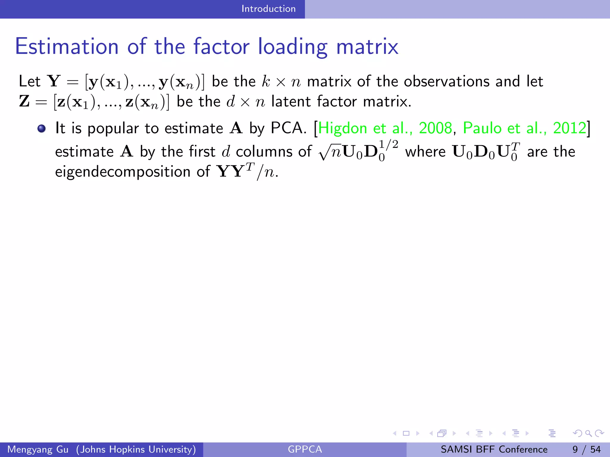 Introduction
Estimation of the factor loading matrix
Let Y = [y(x1), ..., y(xn)] be the k × n matrix of the observations and let
Z = [z(x1), ..., z(xn)] be the d × n latent factor matrix.
It is popular to estimate A by PCA. [Higdon et al., 2008, Paulo et al., 2012]
estimate A by the ﬁrst d columns of
√
nU0D
1/2
0 where U0D0UT
0 are the
eigendecomposition of YYT
/n.
Mengyang Gu (Johns Hopkins University) GPPCA SAMSI BFF Conference 9 / 54
 